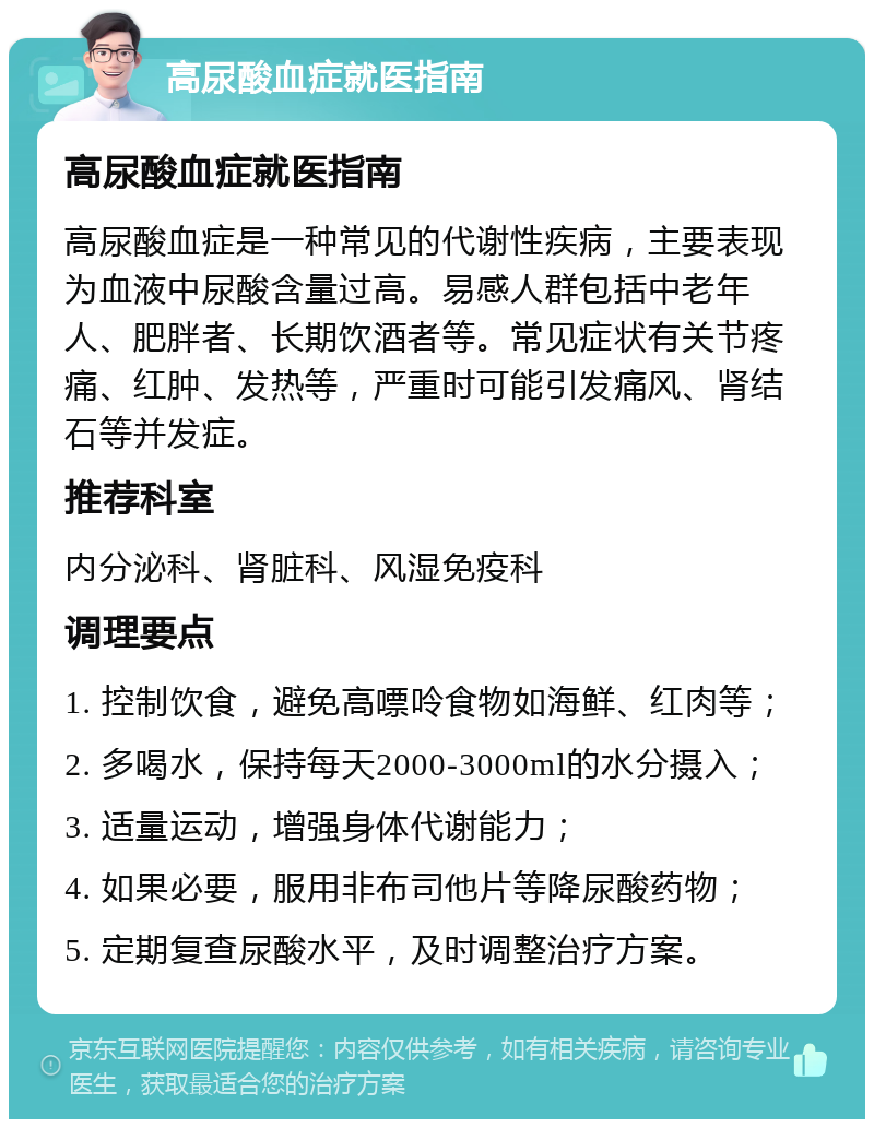 高尿酸血症就医指南 高尿酸血症就医指南 高尿酸血症是一种常见的代谢性疾病，主要表现为血液中尿酸含量过高。易感人群包括中老年人、肥胖者、长期饮酒者等。常见症状有关节疼痛、红肿、发热等，严重时可能引发痛风、肾结石等并发症。 推荐科室 内分泌科、肾脏科、风湿免疫科 调理要点 1. 控制饮食，避免高嘌呤食物如海鲜、红肉等； 2. 多喝水，保持每天2000-3000ml的水分摄入； 3. 适量运动，增强身体代谢能力； 4. 如果必要，服用非布司他片等降尿酸药物； 5. 定期复查尿酸水平，及时调整治疗方案。