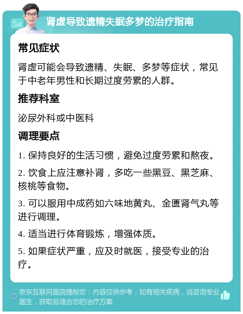 肾虚导致遗精失眠多梦的治疗指南 常见症状 肾虚可能会导致遗精、失眠、多梦等症状，常见于中老年男性和长期过度劳累的人群。 推荐科室 泌尿外科或中医科 调理要点 1. 保持良好的生活习惯，避免过度劳累和熬夜。 2. 饮食上应注意补肾，多吃一些黑豆、黑芝麻、核桃等食物。 3. 可以服用中成药如六味地黄丸、金匮肾气丸等进行调理。 4. 适当进行体育锻炼，增强体质。 5. 如果症状严重，应及时就医，接受专业的治疗。