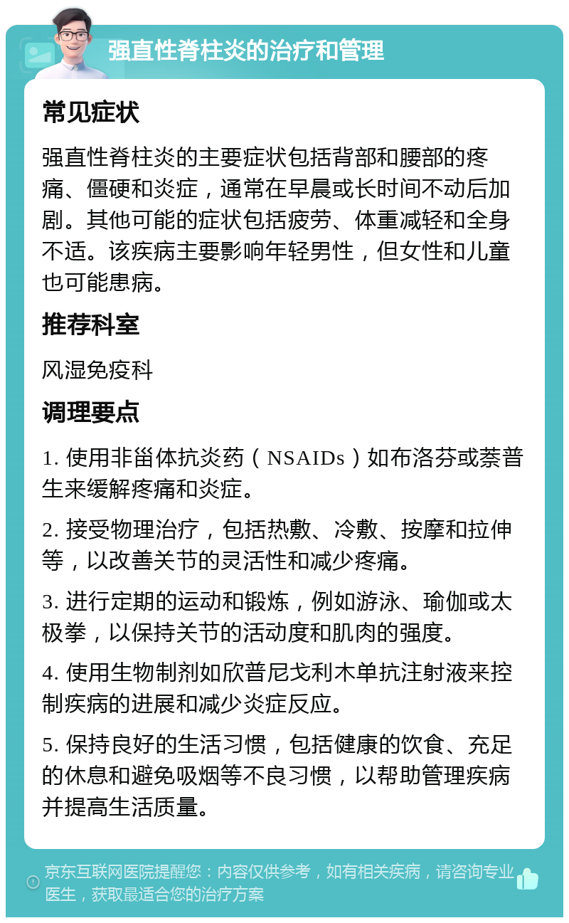 强直性脊柱炎的治疗和管理 常见症状 强直性脊柱炎的主要症状包括背部和腰部的疼痛、僵硬和炎症，通常在早晨或长时间不动后加剧。其他可能的症状包括疲劳、体重减轻和全身不适。该疾病主要影响年轻男性，但女性和儿童也可能患病。 推荐科室 风湿免疫科 调理要点 1. 使用非甾体抗炎药（NSAIDs）如布洛芬或萘普生来缓解疼痛和炎症。 2. 接受物理治疗，包括热敷、冷敷、按摩和拉伸等，以改善关节的灵活性和减少疼痛。 3. 进行定期的运动和锻炼，例如游泳、瑜伽或太极拳，以保持关节的活动度和肌肉的强度。 4. 使用生物制剂如欣普尼戈利木单抗注射液来控制疾病的进展和减少炎症反应。 5. 保持良好的生活习惯，包括健康的饮食、充足的休息和避免吸烟等不良习惯，以帮助管理疾病并提高生活质量。