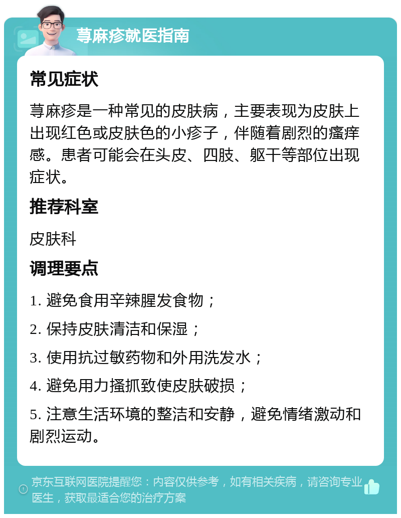 荨麻疹就医指南 常见症状 荨麻疹是一种常见的皮肤病，主要表现为皮肤上出现红色或皮肤色的小疹子，伴随着剧烈的瘙痒感。患者可能会在头皮、四肢、躯干等部位出现症状。 推荐科室 皮肤科 调理要点 1. 避免食用辛辣腥发食物； 2. 保持皮肤清洁和保湿； 3. 使用抗过敏药物和外用洗发水； 4. 避免用力搔抓致使皮肤破损； 5. 注意生活环境的整洁和安静，避免情绪激动和剧烈运动。