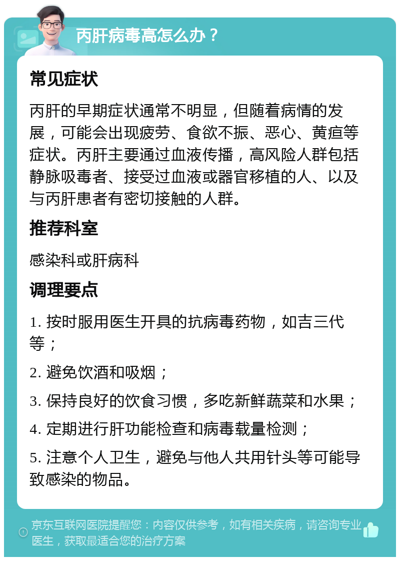 丙肝病毒高怎么办？ 常见症状 丙肝的早期症状通常不明显，但随着病情的发展，可能会出现疲劳、食欲不振、恶心、黄疸等症状。丙肝主要通过血液传播，高风险人群包括静脉吸毒者、接受过血液或器官移植的人、以及与丙肝患者有密切接触的人群。 推荐科室 感染科或肝病科 调理要点 1. 按时服用医生开具的抗病毒药物，如吉三代等； 2. 避免饮酒和吸烟； 3. 保持良好的饮食习惯，多吃新鲜蔬菜和水果； 4. 定期进行肝功能检查和病毒载量检测； 5. 注意个人卫生，避免与他人共用针头等可能导致感染的物品。