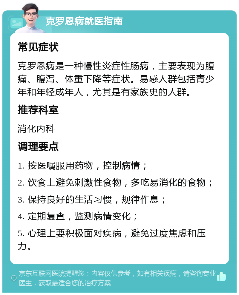 克罗恩病就医指南 常见症状 克罗恩病是一种慢性炎症性肠病，主要表现为腹痛、腹泻、体重下降等症状。易感人群包括青少年和年轻成年人，尤其是有家族史的人群。 推荐科室 消化内科 调理要点 1. 按医嘱服用药物，控制病情； 2. 饮食上避免刺激性食物，多吃易消化的食物； 3. 保持良好的生活习惯，规律作息； 4. 定期复查，监测病情变化； 5. 心理上要积极面对疾病，避免过度焦虑和压力。