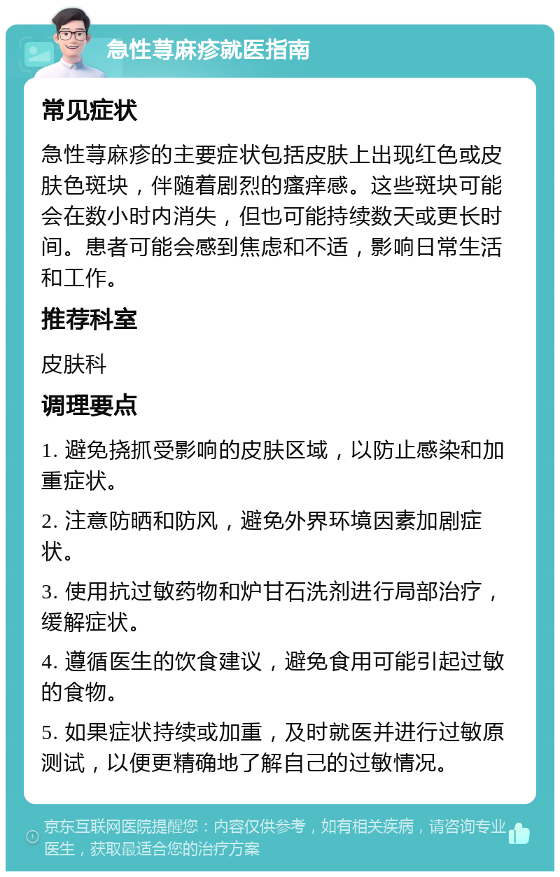 急性荨麻疹就医指南 常见症状 急性荨麻疹的主要症状包括皮肤上出现红色或皮肤色斑块，伴随着剧烈的瘙痒感。这些斑块可能会在数小时内消失，但也可能持续数天或更长时间。患者可能会感到焦虑和不适，影响日常生活和工作。 推荐科室 皮肤科 调理要点 1. 避免挠抓受影响的皮肤区域，以防止感染和加重症状。 2. 注意防晒和防风，避免外界环境因素加剧症状。 3. 使用抗过敏药物和炉甘石洗剂进行局部治疗，缓解症状。 4. 遵循医生的饮食建议，避免食用可能引起过敏的食物。 5. 如果症状持续或加重，及时就医并进行过敏原测试，以便更精确地了解自己的过敏情况。