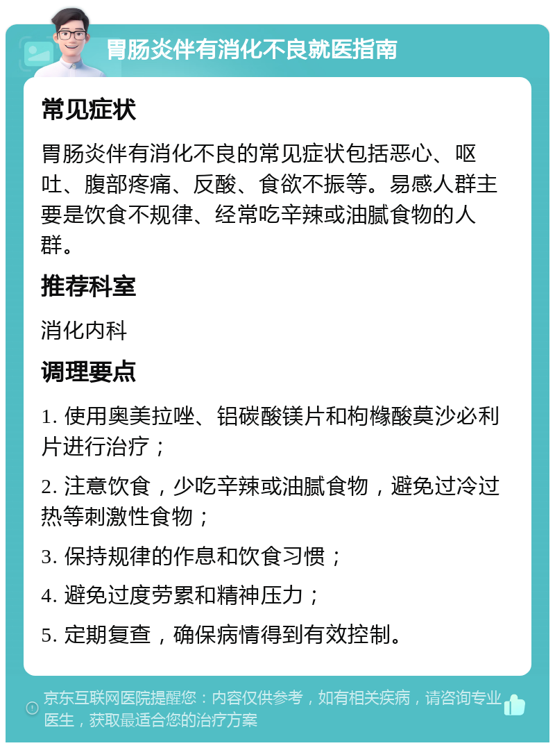 胃肠炎伴有消化不良就医指南 常见症状 胃肠炎伴有消化不良的常见症状包括恶心、呕吐、腹部疼痛、反酸、食欲不振等。易感人群主要是饮食不规律、经常吃辛辣或油腻食物的人群。 推荐科室 消化内科 调理要点 1. 使用奥美拉唑、铝碳酸镁片和枸橼酸莫沙必利片进行治疗； 2. 注意饮食，少吃辛辣或油腻食物，避免过冷过热等刺激性食物； 3. 保持规律的作息和饮食习惯； 4. 避免过度劳累和精神压力； 5. 定期复查，确保病情得到有效控制。