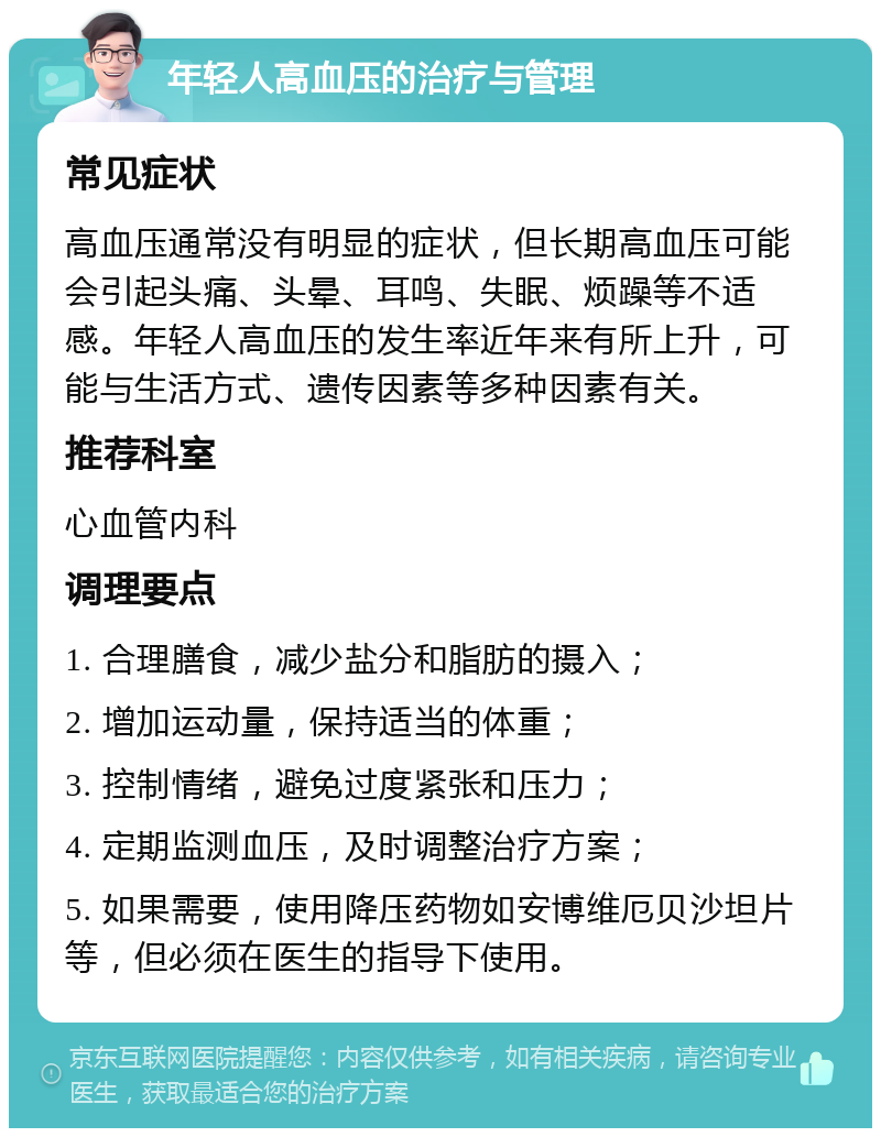 年轻人高血压的治疗与管理 常见症状 高血压通常没有明显的症状，但长期高血压可能会引起头痛、头晕、耳鸣、失眠、烦躁等不适感。年轻人高血压的发生率近年来有所上升，可能与生活方式、遗传因素等多种因素有关。 推荐科室 心血管内科 调理要点 1. 合理膳食，减少盐分和脂肪的摄入； 2. 增加运动量，保持适当的体重； 3. 控制情绪，避免过度紧张和压力； 4. 定期监测血压，及时调整治疗方案； 5. 如果需要，使用降压药物如安博维厄贝沙坦片等，但必须在医生的指导下使用。