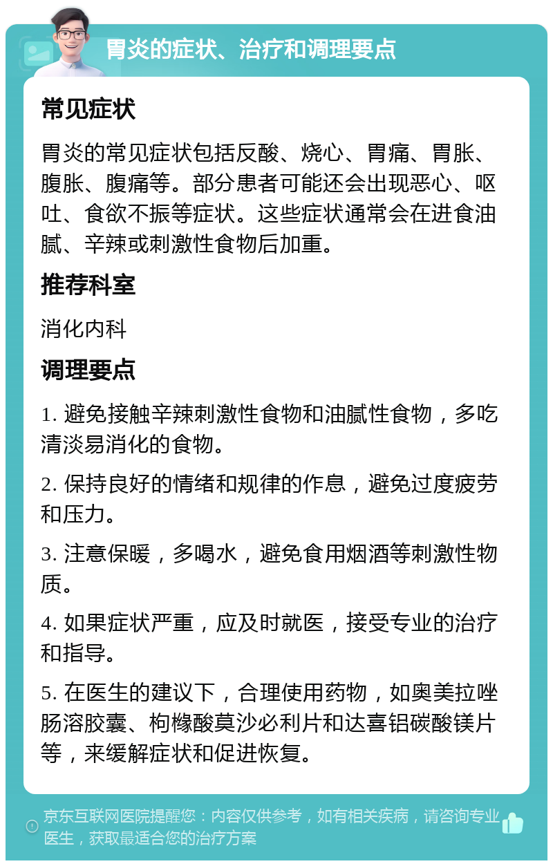 胃炎的症状、治疗和调理要点 常见症状 胃炎的常见症状包括反酸、烧心、胃痛、胃胀、腹胀、腹痛等。部分患者可能还会出现恶心、呕吐、食欲不振等症状。这些症状通常会在进食油腻、辛辣或刺激性食物后加重。 推荐科室 消化内科 调理要点 1. 避免接触辛辣刺激性食物和油腻性食物，多吃清淡易消化的食物。 2. 保持良好的情绪和规律的作息，避免过度疲劳和压力。 3. 注意保暖，多喝水，避免食用烟酒等刺激性物质。 4. 如果症状严重，应及时就医，接受专业的治疗和指导。 5. 在医生的建议下，合理使用药物，如奥美拉唑肠溶胶囊、枸橼酸莫沙必利片和达喜铝碳酸镁片等，来缓解症状和促进恢复。