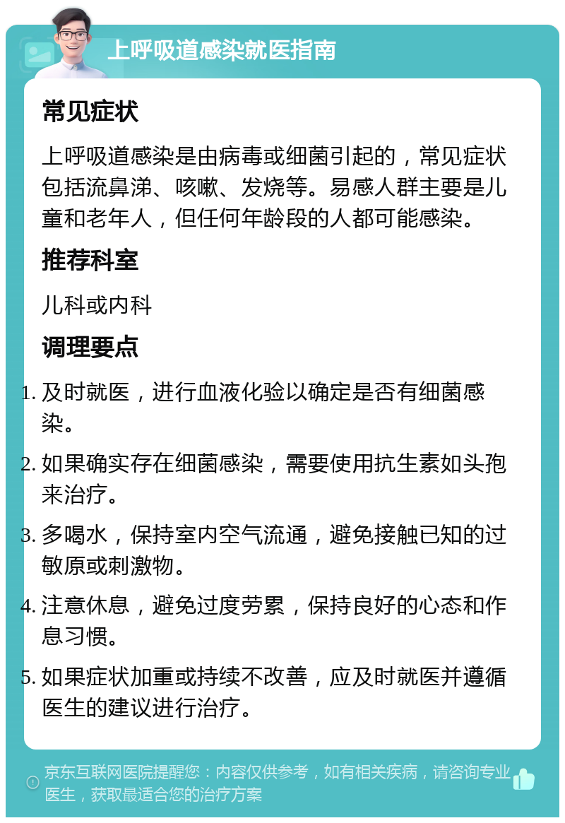 上呼吸道感染就医指南 常见症状 上呼吸道感染是由病毒或细菌引起的，常见症状包括流鼻涕、咳嗽、发烧等。易感人群主要是儿童和老年人，但任何年龄段的人都可能感染。 推荐科室 儿科或内科 调理要点 及时就医，进行血液化验以确定是否有细菌感染。 如果确实存在细菌感染，需要使用抗生素如头孢来治疗。 多喝水，保持室内空气流通，避免接触已知的过敏原或刺激物。 注意休息，避免过度劳累，保持良好的心态和作息习惯。 如果症状加重或持续不改善，应及时就医并遵循医生的建议进行治疗。