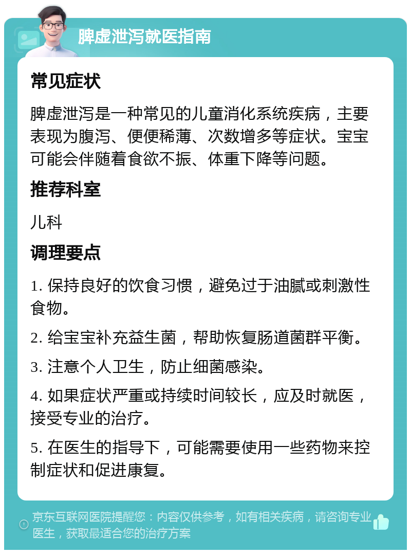 脾虚泄泻就医指南 常见症状 脾虚泄泻是一种常见的儿童消化系统疾病，主要表现为腹泻、便便稀薄、次数增多等症状。宝宝可能会伴随着食欲不振、体重下降等问题。 推荐科室 儿科 调理要点 1. 保持良好的饮食习惯，避免过于油腻或刺激性食物。 2. 给宝宝补充益生菌，帮助恢复肠道菌群平衡。 3. 注意个人卫生，防止细菌感染。 4. 如果症状严重或持续时间较长，应及时就医，接受专业的治疗。 5. 在医生的指导下，可能需要使用一些药物来控制症状和促进康复。