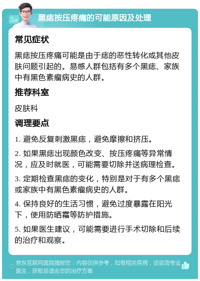 黑痣按压疼痛的可能原因及处理 常见症状 黑痣按压疼痛可能是由于痣的恶性转化或其他皮肤问题引起的。易感人群包括有多个黑痣、家族中有黑色素瘤病史的人群。 推荐科室 皮肤科 调理要点 1. 避免反复刺激黑痣，避免摩擦和挤压。 2. 如果黑痣出现颜色改变、按压疼痛等异常情况，应及时就医，可能需要切除并送病理检查。 3. 定期检查黑痣的变化，特别是对于有多个黑痣或家族中有黑色素瘤病史的人群。 4. 保持良好的生活习惯，避免过度暴露在阳光下，使用防晒霜等防护措施。 5. 如果医生建议，可能需要进行手术切除和后续的治疗和观察。