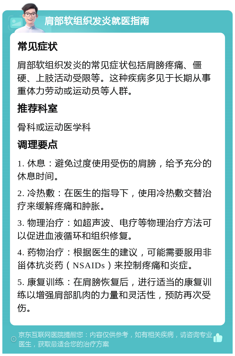 肩部软组织发炎就医指南 常见症状 肩部软组织发炎的常见症状包括肩膀疼痛、僵硬、上肢活动受限等。这种疾病多见于长期从事重体力劳动或运动员等人群。 推荐科室 骨科或运动医学科 调理要点 1. 休息：避免过度使用受伤的肩膀，给予充分的休息时间。 2. 冷热敷：在医生的指导下，使用冷热敷交替治疗来缓解疼痛和肿胀。 3. 物理治疗：如超声波、电疗等物理治疗方法可以促进血液循环和组织修复。 4. 药物治疗：根据医生的建议，可能需要服用非甾体抗炎药（NSAIDs）来控制疼痛和炎症。 5. 康复训练：在肩膀恢复后，进行适当的康复训练以增强肩部肌肉的力量和灵活性，预防再次受伤。