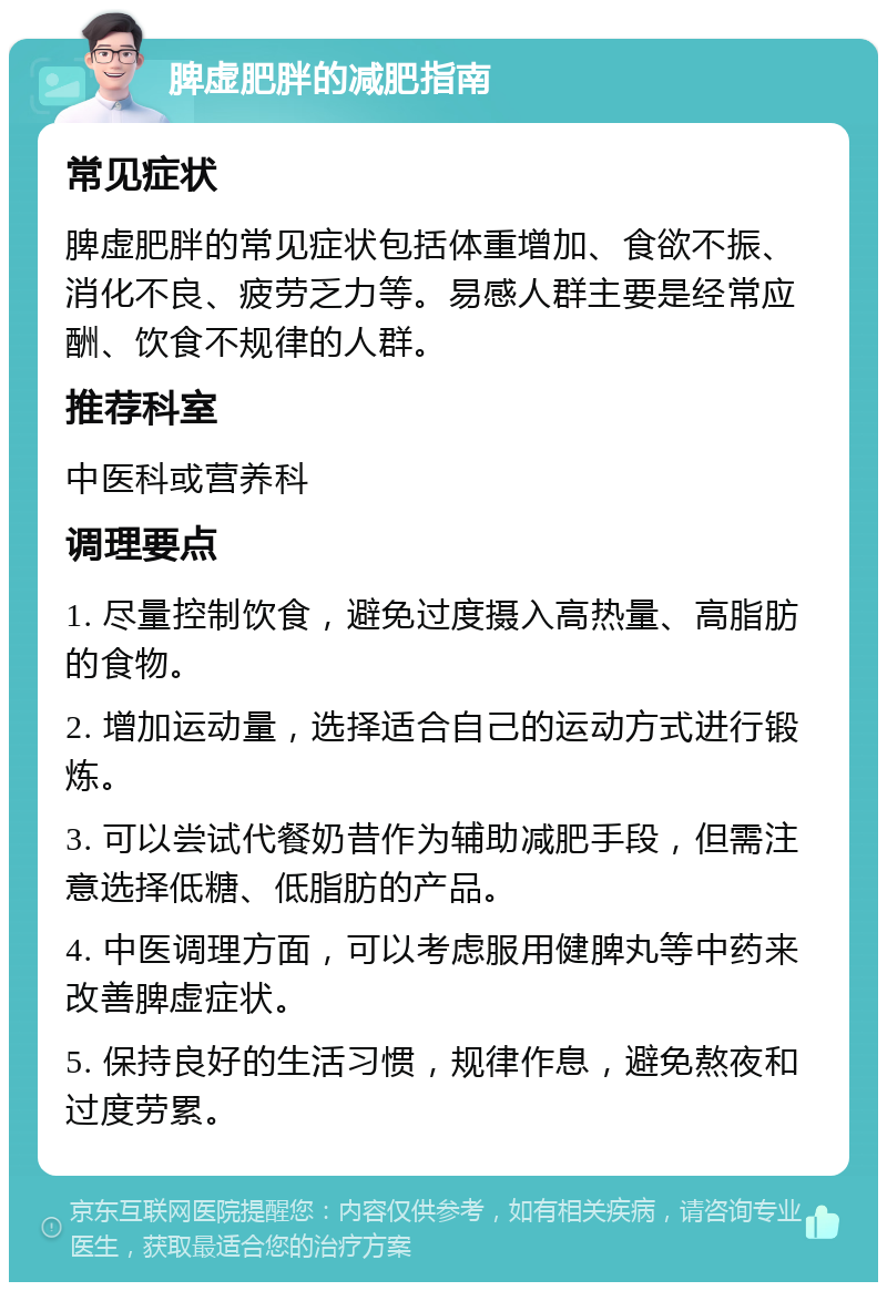 脾虚肥胖的减肥指南 常见症状 脾虚肥胖的常见症状包括体重增加、食欲不振、消化不良、疲劳乏力等。易感人群主要是经常应酬、饮食不规律的人群。 推荐科室 中医科或营养科 调理要点 1. 尽量控制饮食，避免过度摄入高热量、高脂肪的食物。 2. 增加运动量，选择适合自己的运动方式进行锻炼。 3. 可以尝试代餐奶昔作为辅助减肥手段，但需注意选择低糖、低脂肪的产品。 4. 中医调理方面，可以考虑服用健脾丸等中药来改善脾虚症状。 5. 保持良好的生活习惯，规律作息，避免熬夜和过度劳累。