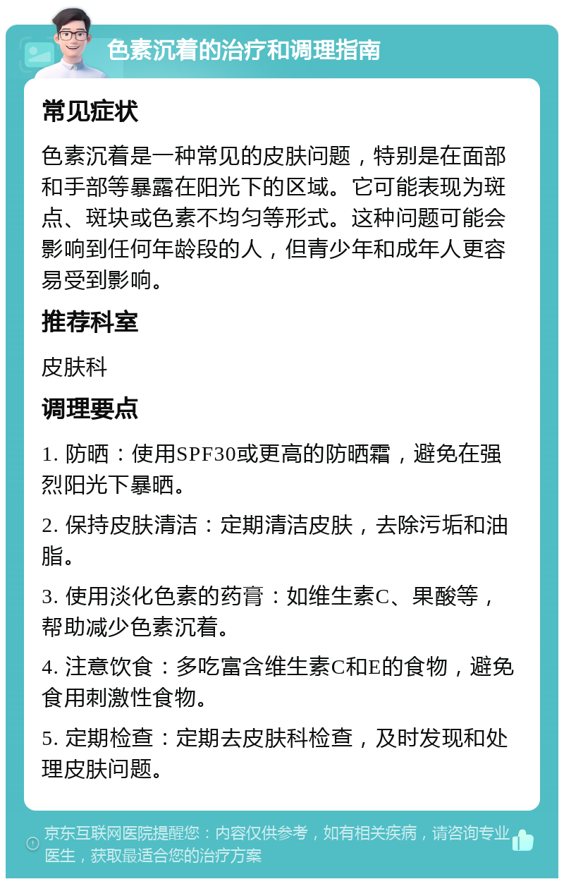 色素沉着的治疗和调理指南 常见症状 色素沉着是一种常见的皮肤问题，特别是在面部和手部等暴露在阳光下的区域。它可能表现为斑点、斑块或色素不均匀等形式。这种问题可能会影响到任何年龄段的人，但青少年和成年人更容易受到影响。 推荐科室 皮肤科 调理要点 1. 防晒：使用SPF30或更高的防晒霜，避免在强烈阳光下暴晒。 2. 保持皮肤清洁：定期清洁皮肤，去除污垢和油脂。 3. 使用淡化色素的药膏：如维生素C、果酸等，帮助减少色素沉着。 4. 注意饮食：多吃富含维生素C和E的食物，避免食用刺激性食物。 5. 定期检查：定期去皮肤科检查，及时发现和处理皮肤问题。