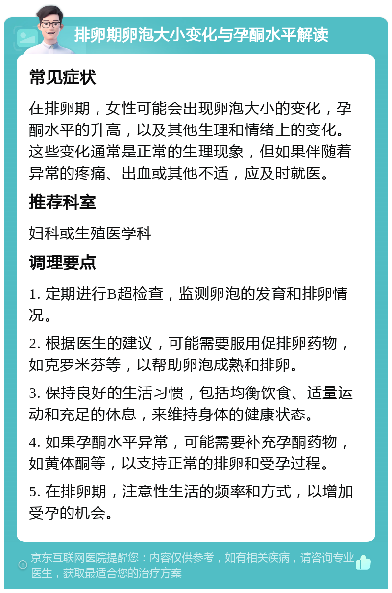 排卵期卵泡大小变化与孕酮水平解读 常见症状 在排卵期，女性可能会出现卵泡大小的变化，孕酮水平的升高，以及其他生理和情绪上的变化。这些变化通常是正常的生理现象，但如果伴随着异常的疼痛、出血或其他不适，应及时就医。 推荐科室 妇科或生殖医学科 调理要点 1. 定期进行B超检查，监测卵泡的发育和排卵情况。 2. 根据医生的建议，可能需要服用促排卵药物，如克罗米芬等，以帮助卵泡成熟和排卵。 3. 保持良好的生活习惯，包括均衡饮食、适量运动和充足的休息，来维持身体的健康状态。 4. 如果孕酮水平异常，可能需要补充孕酮药物，如黄体酮等，以支持正常的排卵和受孕过程。 5. 在排卵期，注意性生活的频率和方式，以增加受孕的机会。