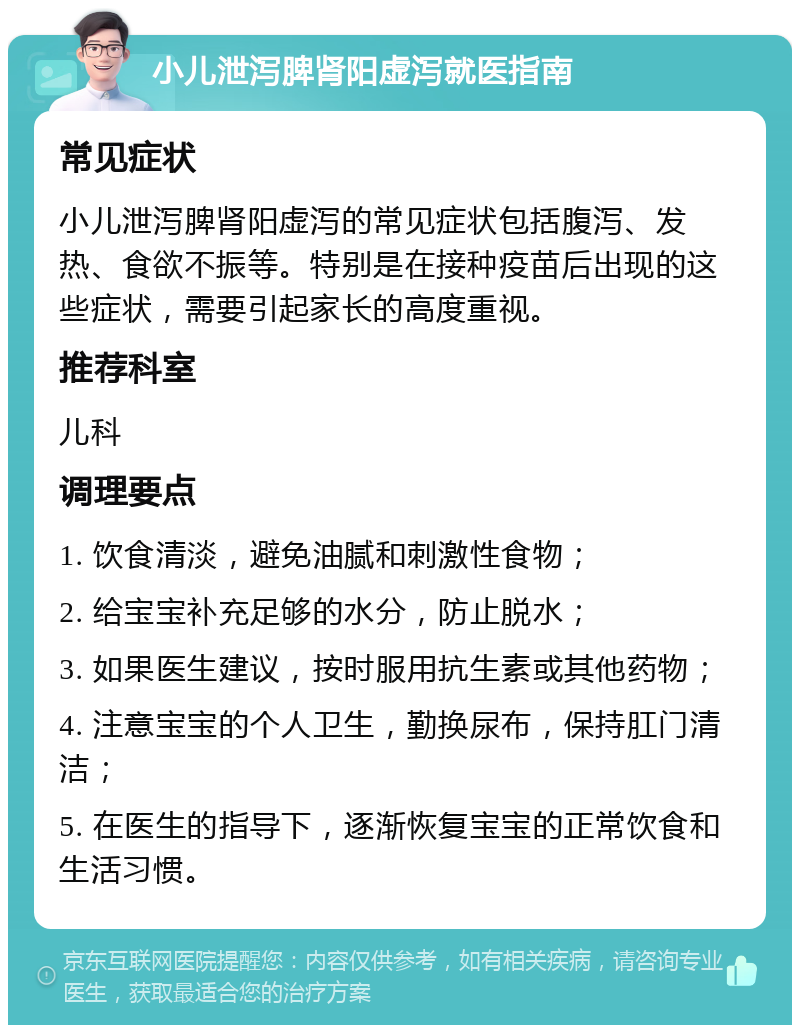 小儿泄泻脾肾阳虚泻就医指南 常见症状 小儿泄泻脾肾阳虚泻的常见症状包括腹泻、发热、食欲不振等。特别是在接种疫苗后出现的这些症状，需要引起家长的高度重视。 推荐科室 儿科 调理要点 1. 饮食清淡，避免油腻和刺激性食物； 2. 给宝宝补充足够的水分，防止脱水； 3. 如果医生建议，按时服用抗生素或其他药物； 4. 注意宝宝的个人卫生，勤换尿布，保持肛门清洁； 5. 在医生的指导下，逐渐恢复宝宝的正常饮食和生活习惯。