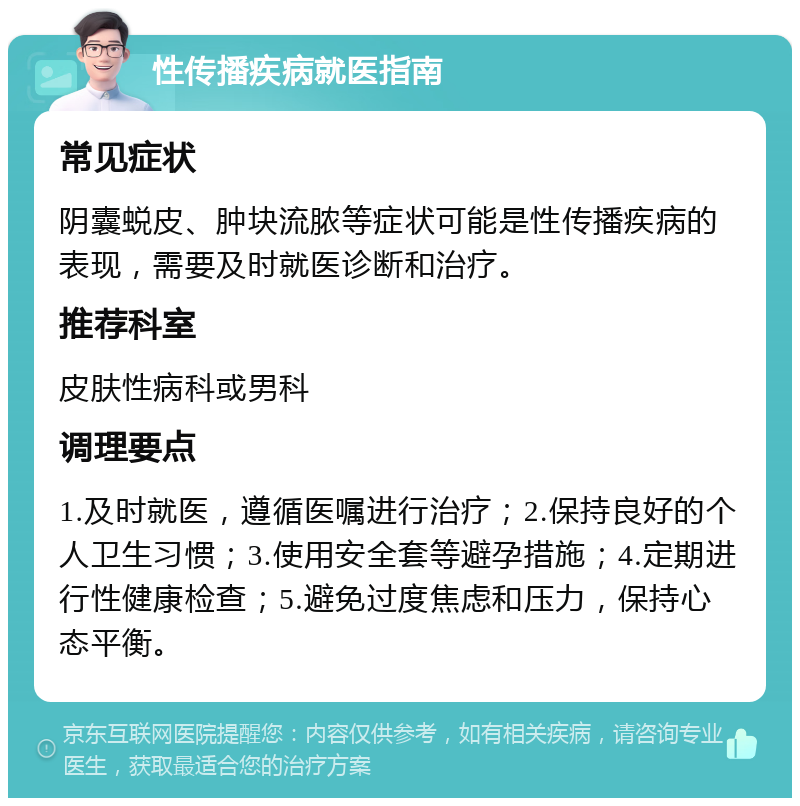 性传播疾病就医指南 常见症状 阴囊蜕皮、肿块流脓等症状可能是性传播疾病的表现，需要及时就医诊断和治疗。 推荐科室 皮肤性病科或男科 调理要点 1.及时就医，遵循医嘱进行治疗；2.保持良好的个人卫生习惯；3.使用安全套等避孕措施；4.定期进行性健康检查；5.避免过度焦虑和压力，保持心态平衡。