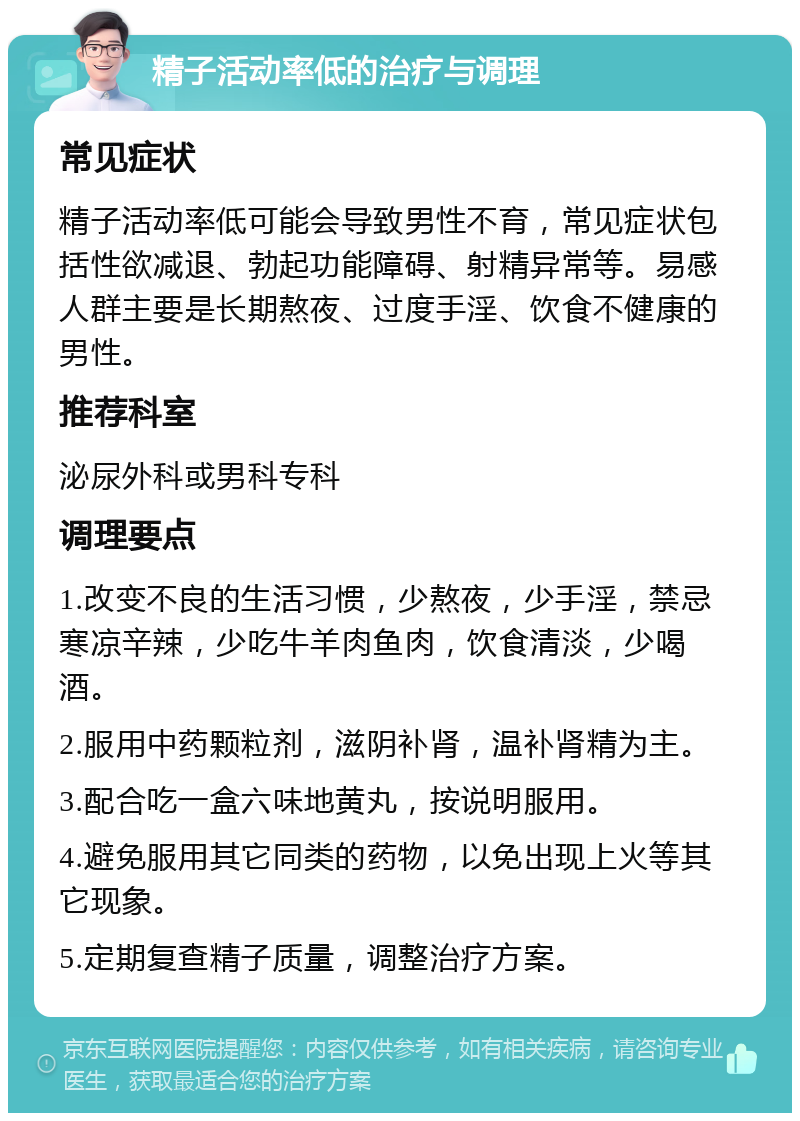 精子活动率低的治疗与调理 常见症状 精子活动率低可能会导致男性不育，常见症状包括性欲减退、勃起功能障碍、射精异常等。易感人群主要是长期熬夜、过度手淫、饮食不健康的男性。 推荐科室 泌尿外科或男科专科 调理要点 1.改变不良的生活习惯，少熬夜，少手淫，禁忌寒凉辛辣，少吃牛羊肉鱼肉，饮食清淡，少喝酒。 2.服用中药颗粒剂，滋阴补肾，温补肾精为主。 3.配合吃一盒六味地黄丸，按说明服用。 4.避免服用其它同类的药物，以免出现上火等其它现象。 5.定期复查精子质量，调整治疗方案。