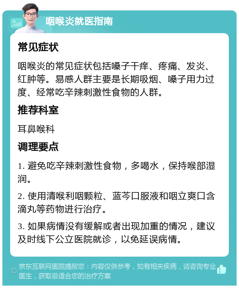 咽喉炎就医指南 常见症状 咽喉炎的常见症状包括嗓子干痒、疼痛、发炎、红肿等。易感人群主要是长期吸烟、嗓子用力过度、经常吃辛辣刺激性食物的人群。 推荐科室 耳鼻喉科 调理要点 1. 避免吃辛辣刺激性食物，多喝水，保持喉部湿润。 2. 使用清喉利咽颗粒、蓝芩口服液和咽立爽口含滴丸等药物进行治疗。 3. 如果病情没有缓解或者出现加重的情况，建议及时线下公立医院就诊，以免延误病情。