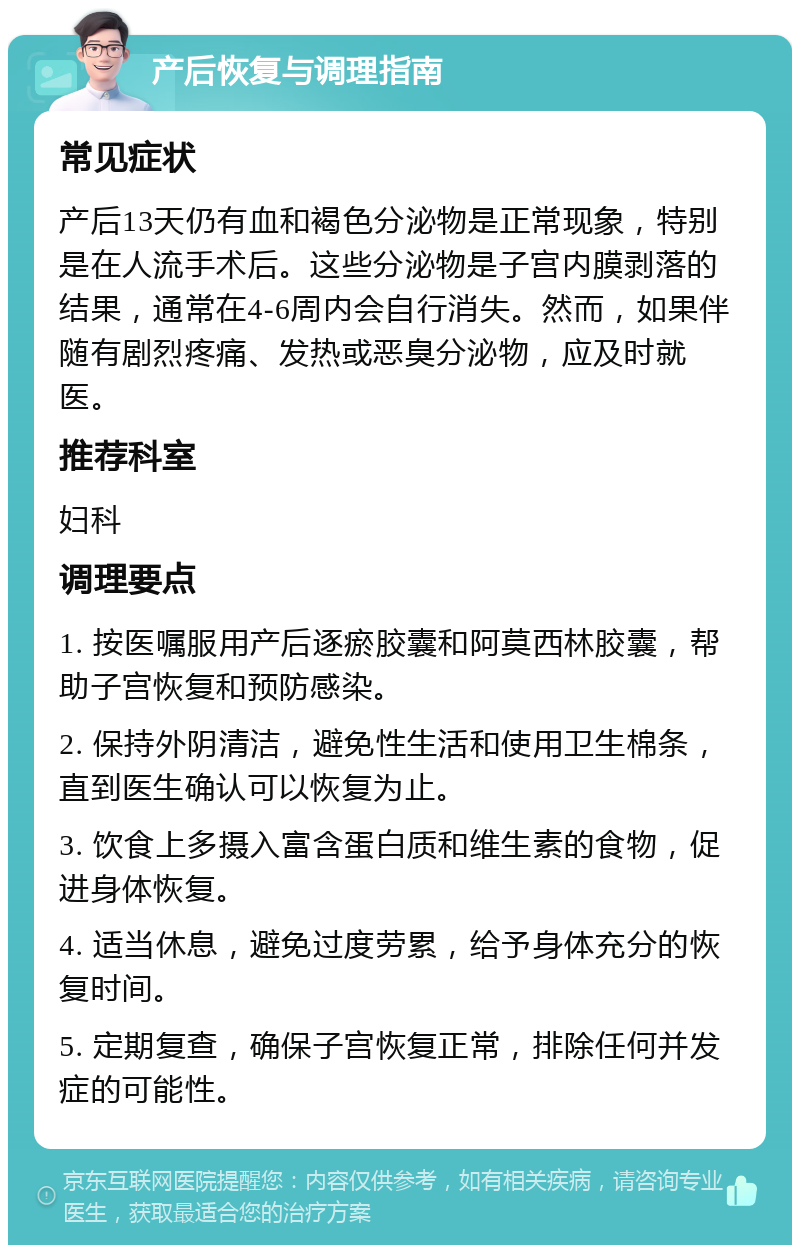 产后恢复与调理指南 常见症状 产后13天仍有血和褐色分泌物是正常现象，特别是在人流手术后。这些分泌物是子宫内膜剥落的结果，通常在4-6周内会自行消失。然而，如果伴随有剧烈疼痛、发热或恶臭分泌物，应及时就医。 推荐科室 妇科 调理要点 1. 按医嘱服用产后逐瘀胶囊和阿莫西林胶囊，帮助子宫恢复和预防感染。 2. 保持外阴清洁，避免性生活和使用卫生棉条，直到医生确认可以恢复为止。 3. 饮食上多摄入富含蛋白质和维生素的食物，促进身体恢复。 4. 适当休息，避免过度劳累，给予身体充分的恢复时间。 5. 定期复查，确保子宫恢复正常，排除任何并发症的可能性。