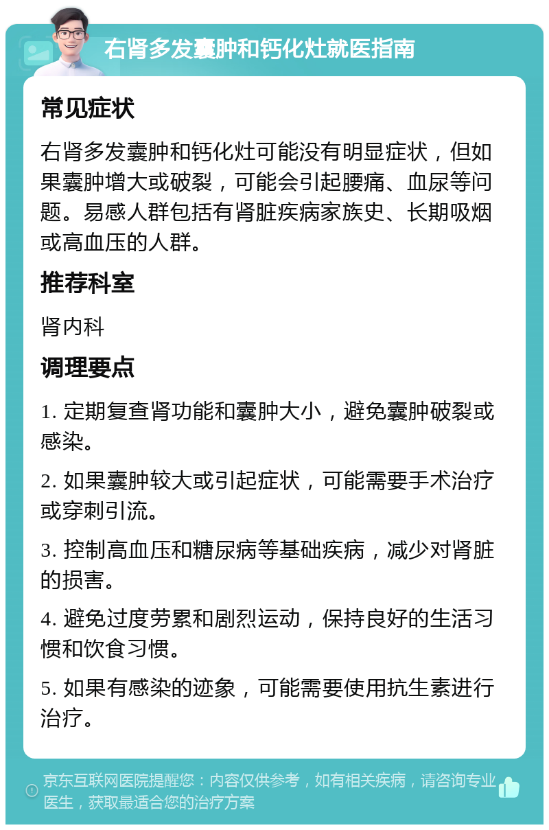 右肾多发囊肿和钙化灶就医指南 常见症状 右肾多发囊肿和钙化灶可能没有明显症状，但如果囊肿增大或破裂，可能会引起腰痛、血尿等问题。易感人群包括有肾脏疾病家族史、长期吸烟或高血压的人群。 推荐科室 肾内科 调理要点 1. 定期复查肾功能和囊肿大小，避免囊肿破裂或感染。 2. 如果囊肿较大或引起症状，可能需要手术治疗或穿刺引流。 3. 控制高血压和糖尿病等基础疾病，减少对肾脏的损害。 4. 避免过度劳累和剧烈运动，保持良好的生活习惯和饮食习惯。 5. 如果有感染的迹象，可能需要使用抗生素进行治疗。