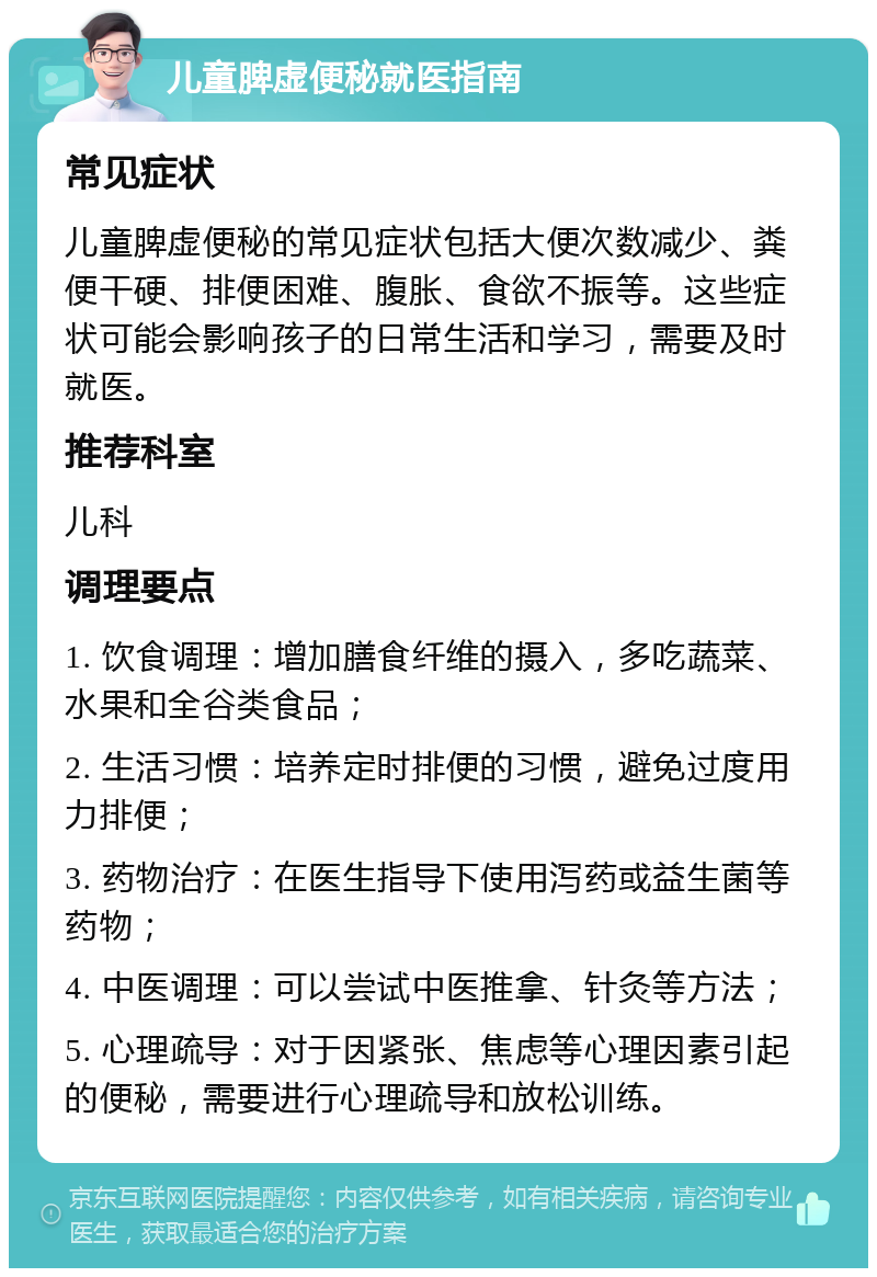 儿童脾虚便秘就医指南 常见症状 儿童脾虚便秘的常见症状包括大便次数减少、粪便干硬、排便困难、腹胀、食欲不振等。这些症状可能会影响孩子的日常生活和学习，需要及时就医。 推荐科室 儿科 调理要点 1. 饮食调理：增加膳食纤维的摄入，多吃蔬菜、水果和全谷类食品； 2. 生活习惯：培养定时排便的习惯，避免过度用力排便； 3. 药物治疗：在医生指导下使用泻药或益生菌等药物； 4. 中医调理：可以尝试中医推拿、针灸等方法； 5. 心理疏导：对于因紧张、焦虑等心理因素引起的便秘，需要进行心理疏导和放松训练。