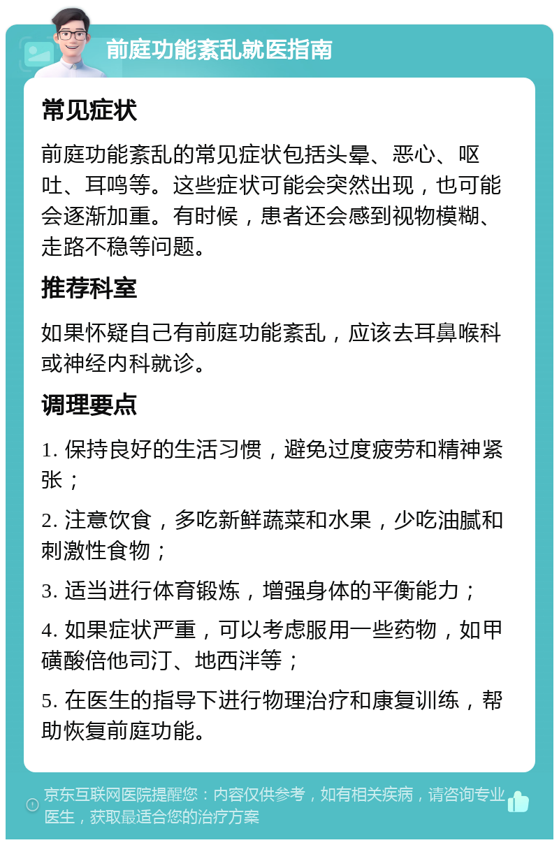 前庭功能紊乱就医指南 常见症状 前庭功能紊乱的常见症状包括头晕、恶心、呕吐、耳鸣等。这些症状可能会突然出现，也可能会逐渐加重。有时候，患者还会感到视物模糊、走路不稳等问题。 推荐科室 如果怀疑自己有前庭功能紊乱，应该去耳鼻喉科或神经内科就诊。 调理要点 1. 保持良好的生活习惯，避免过度疲劳和精神紧张； 2. 注意饮食，多吃新鲜蔬菜和水果，少吃油腻和刺激性食物； 3. 适当进行体育锻炼，增强身体的平衡能力； 4. 如果症状严重，可以考虑服用一些药物，如甲磺酸倍他司汀、地西泮等； 5. 在医生的指导下进行物理治疗和康复训练，帮助恢复前庭功能。