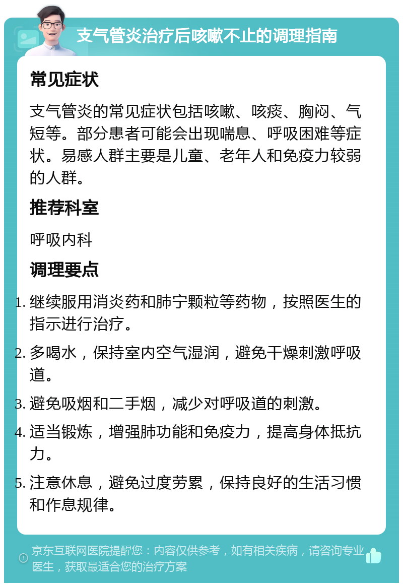 支气管炎治疗后咳嗽不止的调理指南 常见症状 支气管炎的常见症状包括咳嗽、咳痰、胸闷、气短等。部分患者可能会出现喘息、呼吸困难等症状。易感人群主要是儿童、老年人和免疫力较弱的人群。 推荐科室 呼吸内科 调理要点 继续服用消炎药和肺宁颗粒等药物，按照医生的指示进行治疗。 多喝水，保持室内空气湿润，避免干燥刺激呼吸道。 避免吸烟和二手烟，减少对呼吸道的刺激。 适当锻炼，增强肺功能和免疫力，提高身体抵抗力。 注意休息，避免过度劳累，保持良好的生活习惯和作息规律。