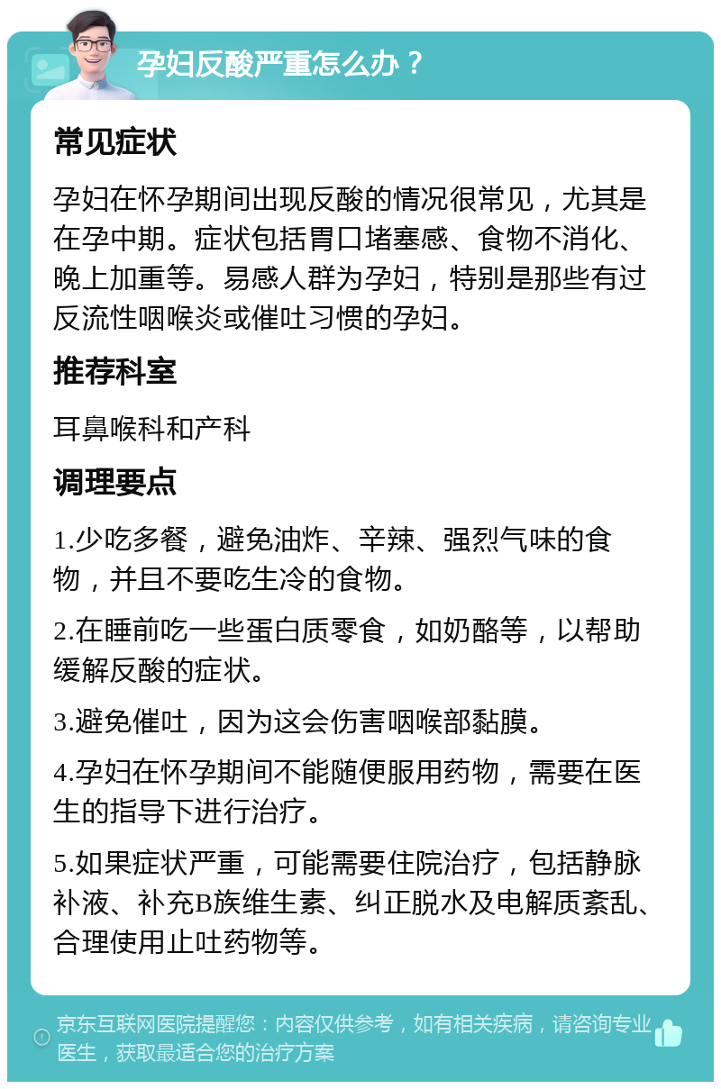 孕妇反酸严重怎么办？ 常见症状 孕妇在怀孕期间出现反酸的情况很常见，尤其是在孕中期。症状包括胃口堵塞感、食物不消化、晚上加重等。易感人群为孕妇，特别是那些有过反流性咽喉炎或催吐习惯的孕妇。 推荐科室 耳鼻喉科和产科 调理要点 1.少吃多餐，避免油炸、辛辣、强烈气味的食物，并且不要吃生冷的食物。 2.在睡前吃一些蛋白质零食，如奶酪等，以帮助缓解反酸的症状。 3.避免催吐，因为这会伤害咽喉部黏膜。 4.孕妇在怀孕期间不能随便服用药物，需要在医生的指导下进行治疗。 5.如果症状严重，可能需要住院治疗，包括静脉补液、补充B族维生素、纠正脱水及电解质紊乱、合理使用止吐药物等。