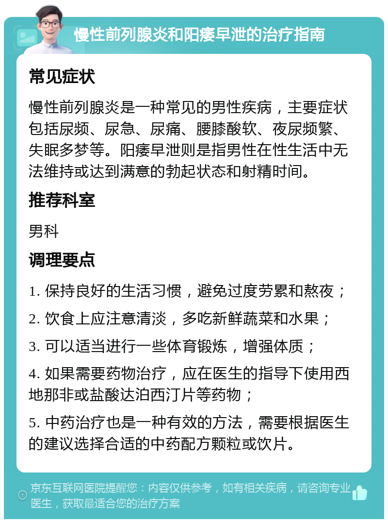 慢性前列腺炎和阳痿早泄的治疗指南 常见症状 慢性前列腺炎是一种常见的男性疾病，主要症状包括尿频、尿急、尿痛、腰膝酸软、夜尿频繁、失眠多梦等。阳痿早泄则是指男性在性生活中无法维持或达到满意的勃起状态和射精时间。 推荐科室 男科 调理要点 1. 保持良好的生活习惯，避免过度劳累和熬夜； 2. 饮食上应注意清淡，多吃新鲜蔬菜和水果； 3. 可以适当进行一些体育锻炼，增强体质； 4. 如果需要药物治疗，应在医生的指导下使用西地那非或盐酸达泊西汀片等药物； 5. 中药治疗也是一种有效的方法，需要根据医生的建议选择合适的中药配方颗粒或饮片。