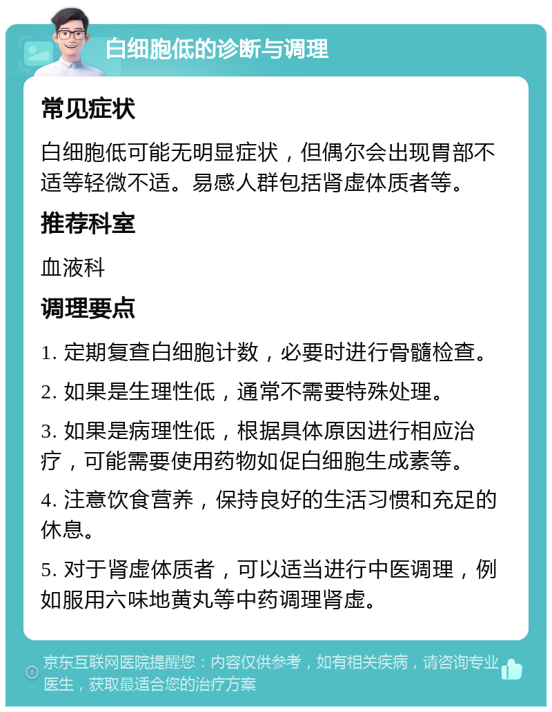 白细胞低的诊断与调理 常见症状 白细胞低可能无明显症状，但偶尔会出现胃部不适等轻微不适。易感人群包括肾虚体质者等。 推荐科室 血液科 调理要点 1. 定期复查白细胞计数，必要时进行骨髓检查。 2. 如果是生理性低，通常不需要特殊处理。 3. 如果是病理性低，根据具体原因进行相应治疗，可能需要使用药物如促白细胞生成素等。 4. 注意饮食营养，保持良好的生活习惯和充足的休息。 5. 对于肾虚体质者，可以适当进行中医调理，例如服用六味地黄丸等中药调理肾虚。