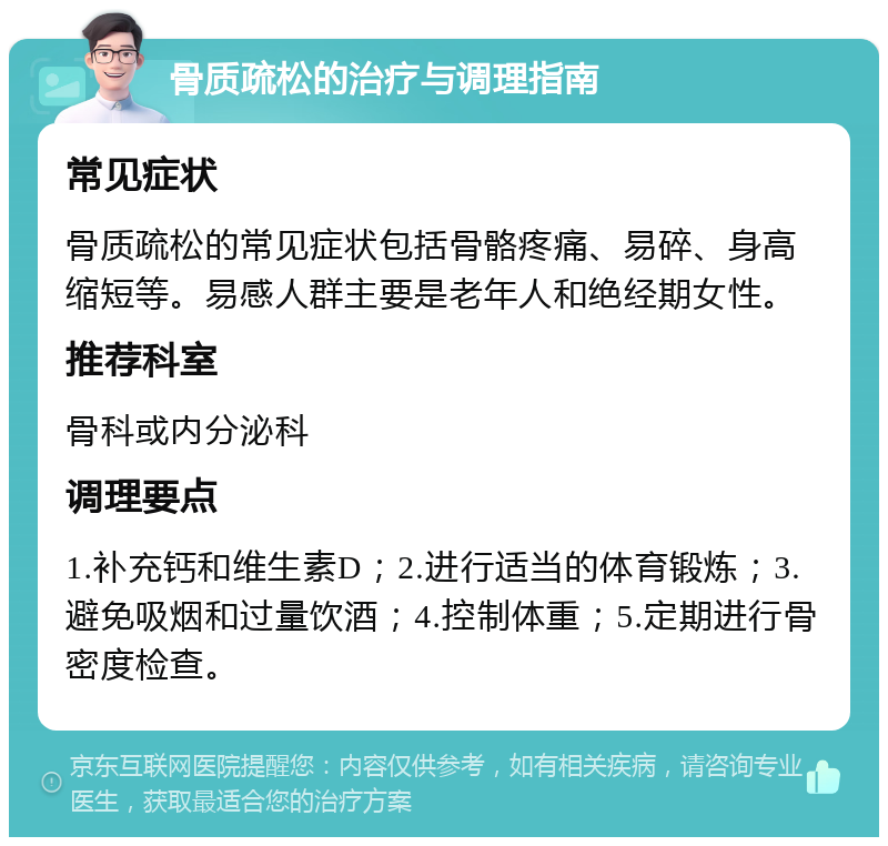 骨质疏松的治疗与调理指南 常见症状 骨质疏松的常见症状包括骨骼疼痛、易碎、身高缩短等。易感人群主要是老年人和绝经期女性。 推荐科室 骨科或内分泌科 调理要点 1.补充钙和维生素D；2.进行适当的体育锻炼；3.避免吸烟和过量饮酒；4.控制体重；5.定期进行骨密度检查。