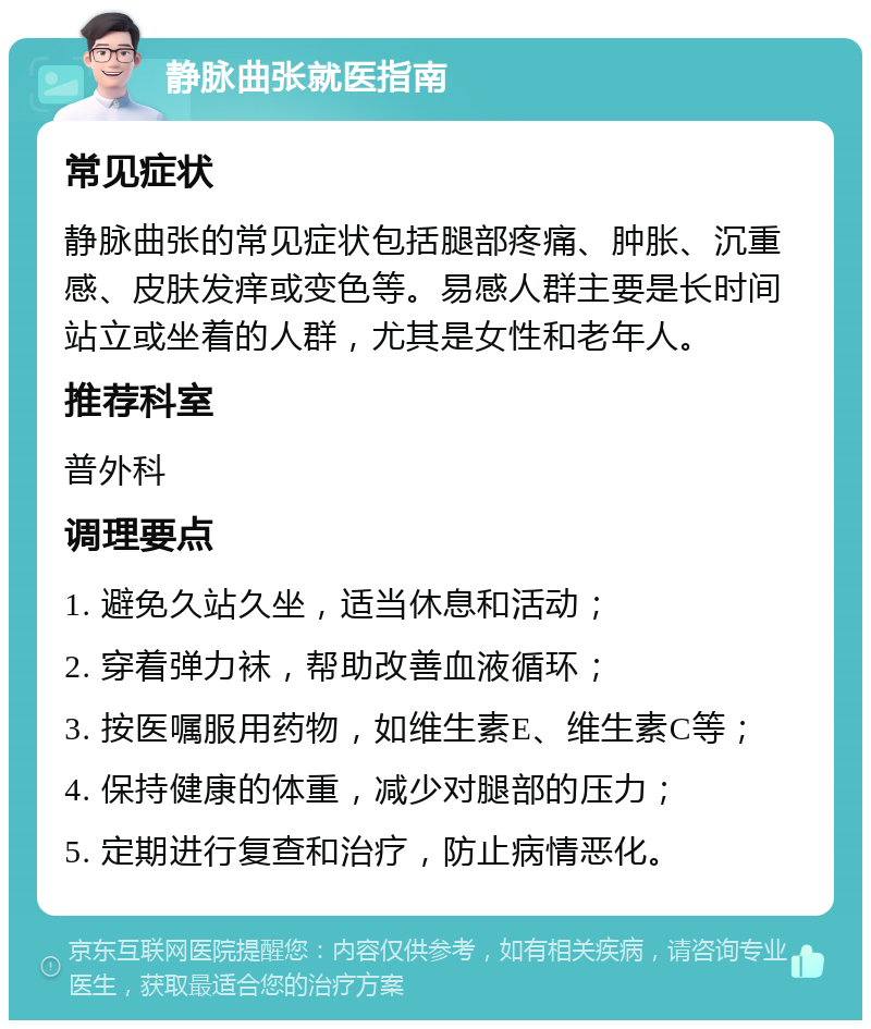 静脉曲张就医指南 常见症状 静脉曲张的常见症状包括腿部疼痛、肿胀、沉重感、皮肤发痒或变色等。易感人群主要是长时间站立或坐着的人群，尤其是女性和老年人。 推荐科室 普外科 调理要点 1. 避免久站久坐，适当休息和活动； 2. 穿着弹力袜，帮助改善血液循环； 3. 按医嘱服用药物，如维生素E、维生素C等； 4. 保持健康的体重，减少对腿部的压力； 5. 定期进行复查和治疗，防止病情恶化。