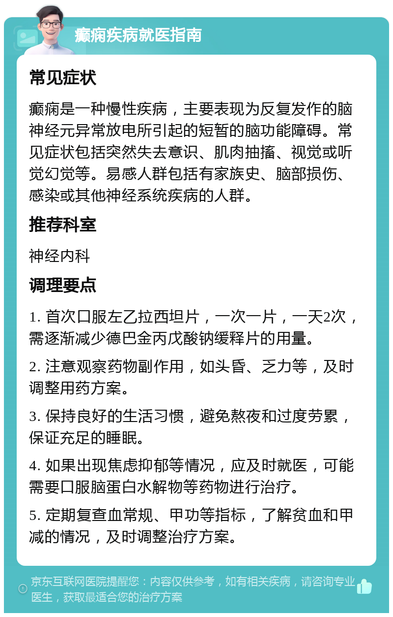 癫痫疾病就医指南 常见症状 癫痫是一种慢性疾病，主要表现为反复发作的脑神经元异常放电所引起的短暂的脑功能障碍。常见症状包括突然失去意识、肌肉抽搐、视觉或听觉幻觉等。易感人群包括有家族史、脑部损伤、感染或其他神经系统疾病的人群。 推荐科室 神经内科 调理要点 1. 首次口服左乙拉西坦片，一次一片，一天2次，需逐渐减少德巴金丙戊酸钠缓释片的用量。 2. 注意观察药物副作用，如头昏、乏力等，及时调整用药方案。 3. 保持良好的生活习惯，避免熬夜和过度劳累，保证充足的睡眠。 4. 如果出现焦虑抑郁等情况，应及时就医，可能需要口服脑蛋白水解物等药物进行治疗。 5. 定期复查血常规、甲功等指标，了解贫血和甲减的情况，及时调整治疗方案。