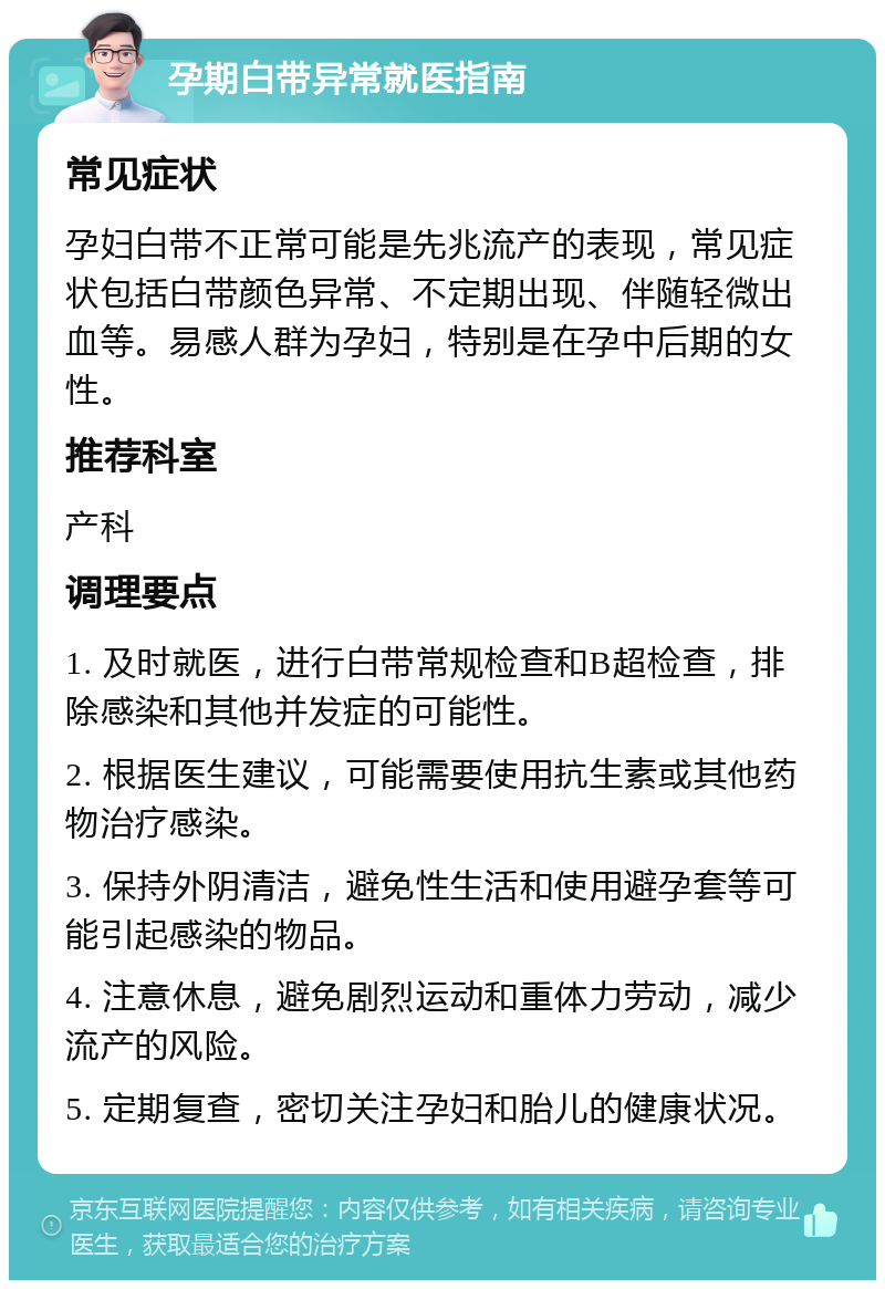 孕期白带异常就医指南 常见症状 孕妇白带不正常可能是先兆流产的表现，常见症状包括白带颜色异常、不定期出现、伴随轻微出血等。易感人群为孕妇，特别是在孕中后期的女性。 推荐科室 产科 调理要点 1. 及时就医，进行白带常规检查和B超检查，排除感染和其他并发症的可能性。 2. 根据医生建议，可能需要使用抗生素或其他药物治疗感染。 3. 保持外阴清洁，避免性生活和使用避孕套等可能引起感染的物品。 4. 注意休息，避免剧烈运动和重体力劳动，减少流产的风险。 5. 定期复查，密切关注孕妇和胎儿的健康状况。