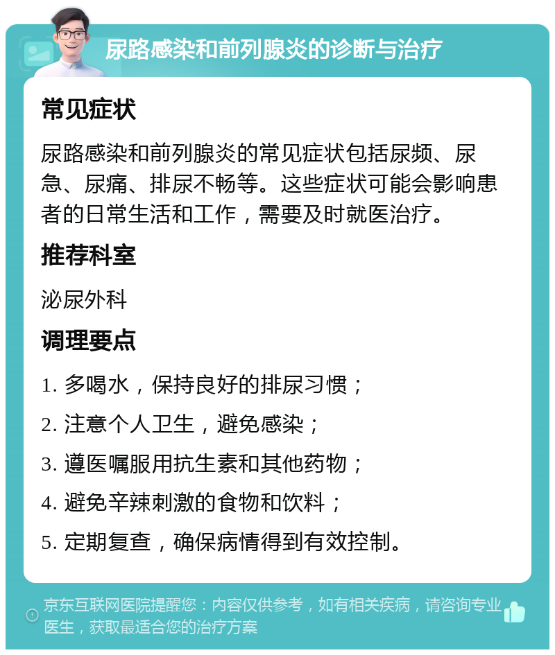 尿路感染和前列腺炎的诊断与治疗 常见症状 尿路感染和前列腺炎的常见症状包括尿频、尿急、尿痛、排尿不畅等。这些症状可能会影响患者的日常生活和工作，需要及时就医治疗。 推荐科室 泌尿外科 调理要点 1. 多喝水，保持良好的排尿习惯； 2. 注意个人卫生，避免感染； 3. 遵医嘱服用抗生素和其他药物； 4. 避免辛辣刺激的食物和饮料； 5. 定期复查，确保病情得到有效控制。