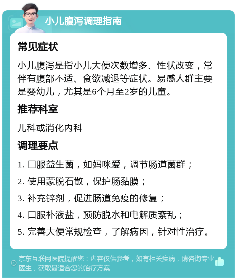 小儿腹泻调理指南 常见症状 小儿腹泻是指小儿大便次数增多、性状改变，常伴有腹部不适、食欲减退等症状。易感人群主要是婴幼儿，尤其是6个月至2岁的儿童。 推荐科室 儿科或消化内科 调理要点 1. 口服益生菌，如妈咪爱，调节肠道菌群； 2. 使用蒙脱石散，保护肠黏膜； 3. 补充锌剂，促进肠道免疫的修复； 4. 口服补液盐，预防脱水和电解质紊乱； 5. 完善大便常规检查，了解病因，针对性治疗。