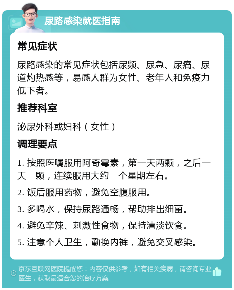 尿路感染就医指南 常见症状 尿路感染的常见症状包括尿频、尿急、尿痛、尿道灼热感等，易感人群为女性、老年人和免疫力低下者。 推荐科室 泌尿外科或妇科（女性） 调理要点 1. 按照医嘱服用阿奇霉素，第一天两颗，之后一天一颗，连续服用大约一个星期左右。 2. 饭后服用药物，避免空腹服用。 3. 多喝水，保持尿路通畅，帮助排出细菌。 4. 避免辛辣、刺激性食物，保持清淡饮食。 5. 注意个人卫生，勤换内裤，避免交叉感染。