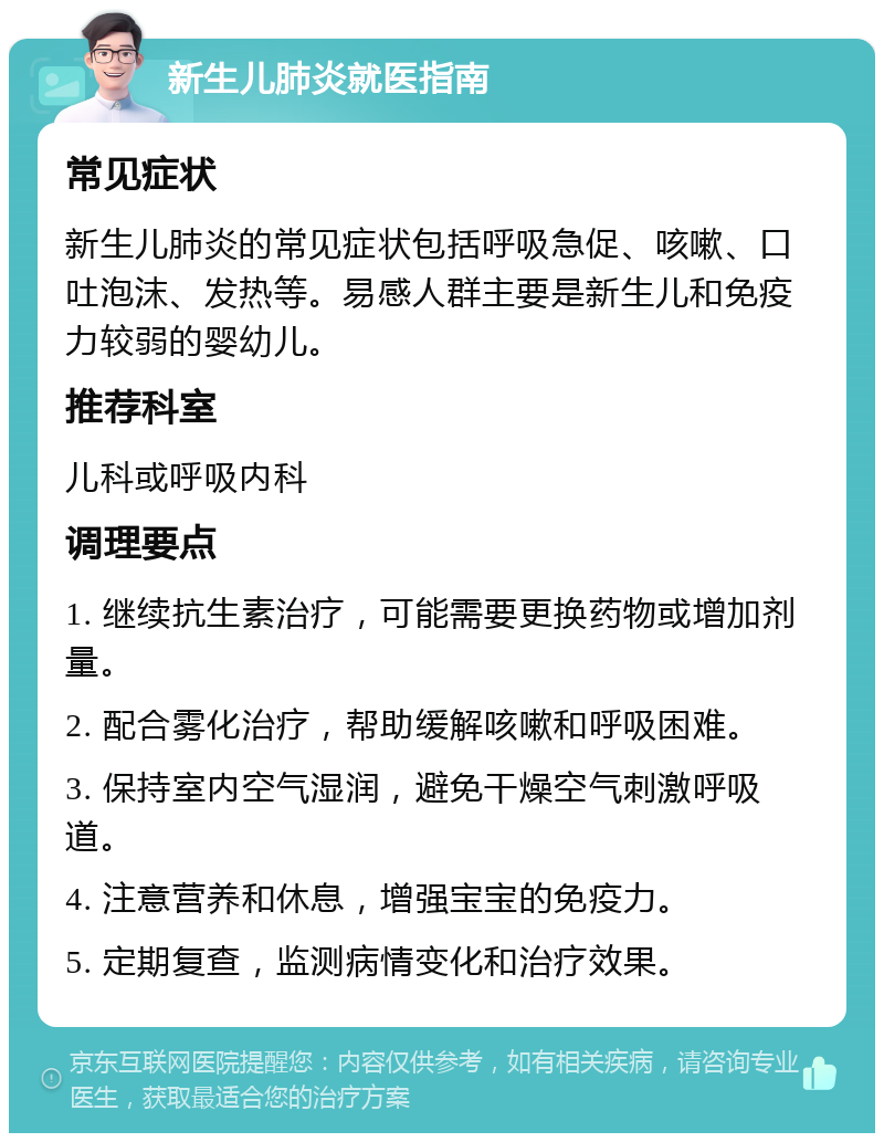 新生儿肺炎就医指南 常见症状 新生儿肺炎的常见症状包括呼吸急促、咳嗽、口吐泡沫、发热等。易感人群主要是新生儿和免疫力较弱的婴幼儿。 推荐科室 儿科或呼吸内科 调理要点 1. 继续抗生素治疗，可能需要更换药物或增加剂量。 2. 配合雾化治疗，帮助缓解咳嗽和呼吸困难。 3. 保持室内空气湿润，避免干燥空气刺激呼吸道。 4. 注意营养和休息，增强宝宝的免疫力。 5. 定期复查，监测病情变化和治疗效果。