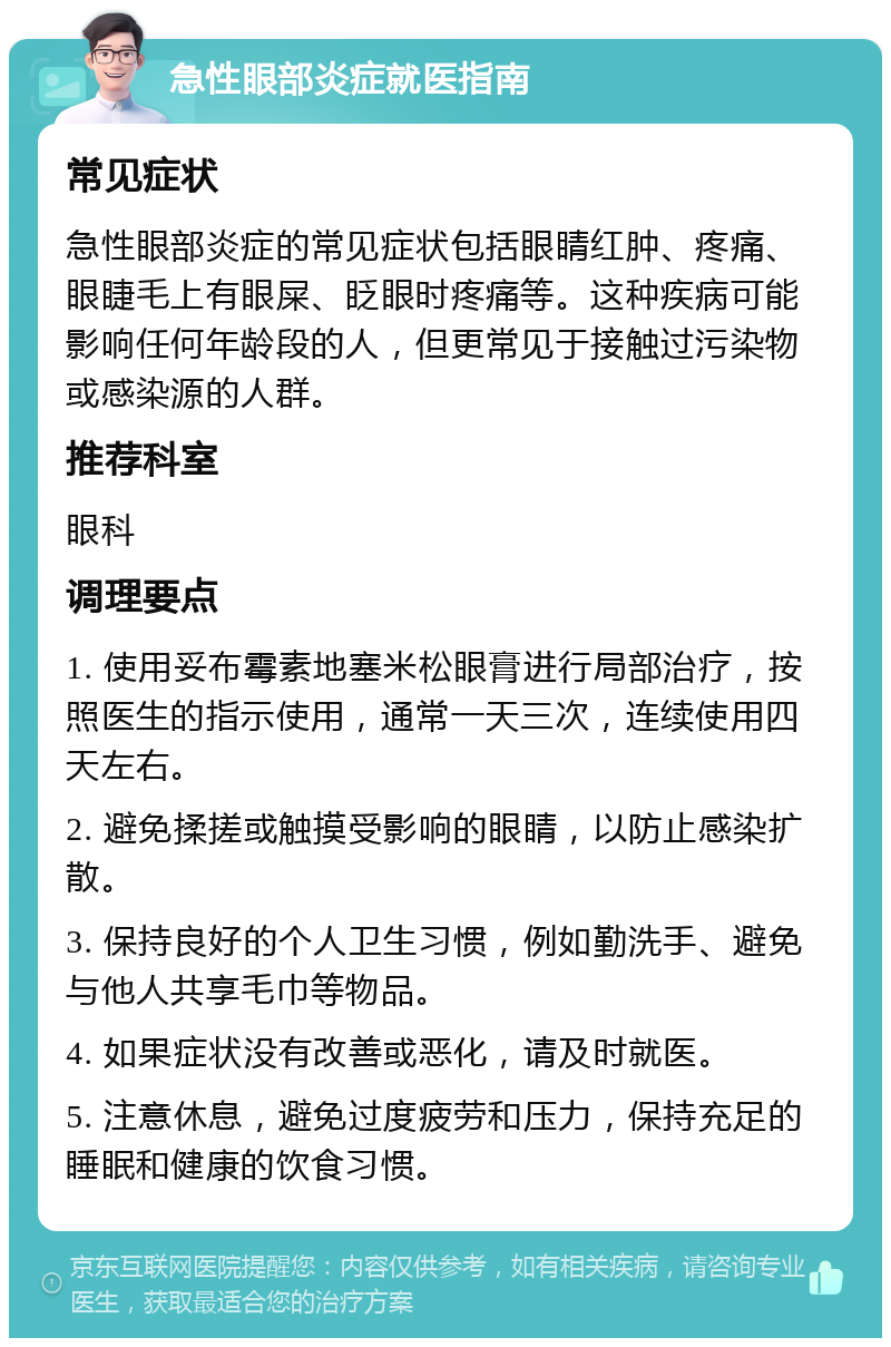 急性眼部炎症就医指南 常见症状 急性眼部炎症的常见症状包括眼睛红肿、疼痛、眼睫毛上有眼屎、眨眼时疼痛等。这种疾病可能影响任何年龄段的人，但更常见于接触过污染物或感染源的人群。 推荐科室 眼科 调理要点 1. 使用妥布霉素地塞米松眼膏进行局部治疗，按照医生的指示使用，通常一天三次，连续使用四天左右。 2. 避免揉搓或触摸受影响的眼睛，以防止感染扩散。 3. 保持良好的个人卫生习惯，例如勤洗手、避免与他人共享毛巾等物品。 4. 如果症状没有改善或恶化，请及时就医。 5. 注意休息，避免过度疲劳和压力，保持充足的睡眠和健康的饮食习惯。