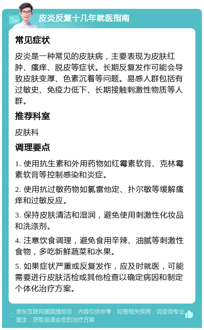 皮炎反复十几年就医指南 常见症状 皮炎是一种常见的皮肤病，主要表现为皮肤红肿、瘙痒、脱皮等症状。长期反复发作可能会导致皮肤变厚、色素沉着等问题。易感人群包括有过敏史、免疫力低下、长期接触刺激性物质等人群。 推荐科室 皮肤科 调理要点 1. 使用抗生素和外用药物如红霉素软膏、克林霉素软膏等控制感染和炎症。 2. 使用抗过敏药物如氯雷他定、扑尔敏等缓解瘙痒和过敏反应。 3. 保持皮肤清洁和湿润，避免使用刺激性化妆品和洗涤剂。 4. 注意饮食调理，避免食用辛辣、油腻等刺激性食物，多吃新鲜蔬菜和水果。 5. 如果症状严重或反复发作，应及时就医，可能需要进行皮肤活检或其他检查以确定病因和制定个体化治疗方案。