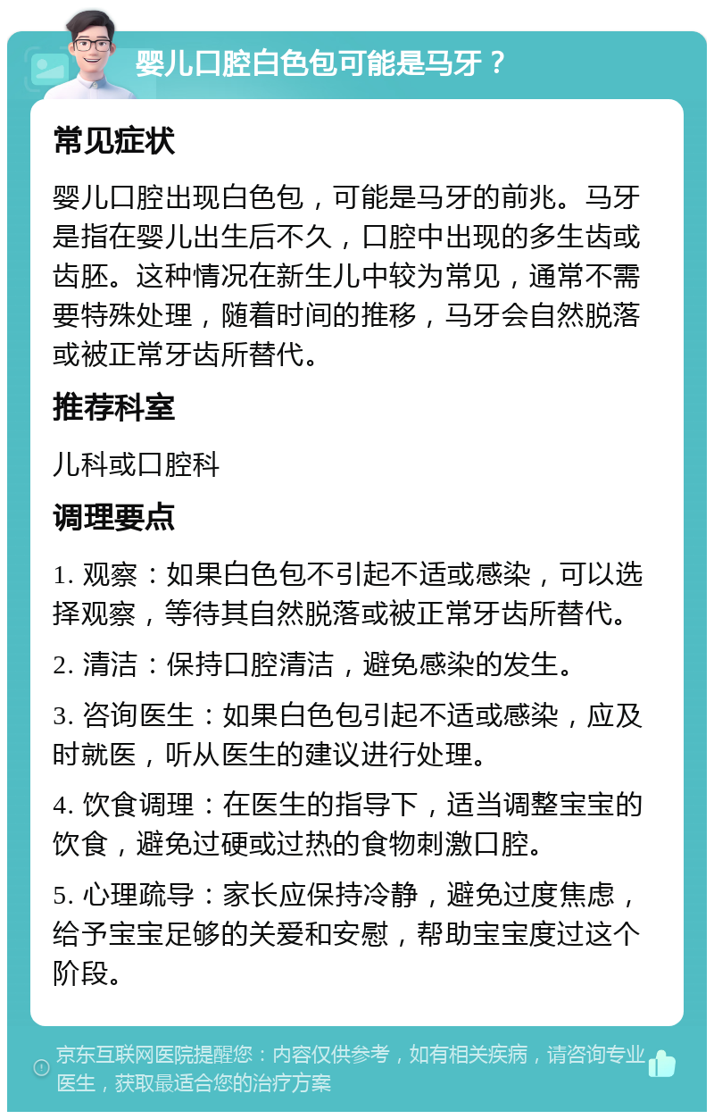 婴儿口腔白色包可能是马牙？ 常见症状 婴儿口腔出现白色包，可能是马牙的前兆。马牙是指在婴儿出生后不久，口腔中出现的多生齿或齿胚。这种情况在新生儿中较为常见，通常不需要特殊处理，随着时间的推移，马牙会自然脱落或被正常牙齿所替代。 推荐科室 儿科或口腔科 调理要点 1. 观察：如果白色包不引起不适或感染，可以选择观察，等待其自然脱落或被正常牙齿所替代。 2. 清洁：保持口腔清洁，避免感染的发生。 3. 咨询医生：如果白色包引起不适或感染，应及时就医，听从医生的建议进行处理。 4. 饮食调理：在医生的指导下，适当调整宝宝的饮食，避免过硬或过热的食物刺激口腔。 5. 心理疏导：家长应保持冷静，避免过度焦虑，给予宝宝足够的关爱和安慰，帮助宝宝度过这个阶段。