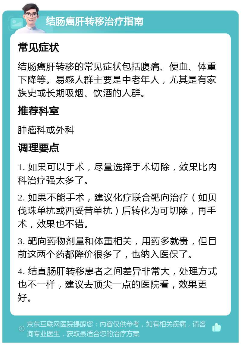 结肠癌肝转移治疗指南 常见症状 结肠癌肝转移的常见症状包括腹痛、便血、体重下降等。易感人群主要是中老年人，尤其是有家族史或长期吸烟、饮酒的人群。 推荐科室 肿瘤科或外科 调理要点 1. 如果可以手术，尽量选择手术切除，效果比内科治疗强太多了。 2. 如果不能手术，建议化疗联合靶向治疗（如贝伐珠单抗或西妥昔单抗）后转化为可切除，再手术，效果也不错。 3. 靶向药物剂量和体重相关，用药多就贵，但目前这两个药都降价很多了，也纳入医保了。 4. 结直肠肝转移患者之间差异非常大，处理方式也不一样，建议去顶尖一点的医院看，效果更好。