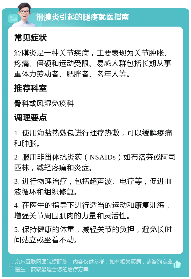 滑膜炎引起的腿疼就医指南 常见症状 滑膜炎是一种关节疾病，主要表现为关节肿胀、疼痛、僵硬和运动受限。易感人群包括长期从事重体力劳动者、肥胖者、老年人等。 推荐科室 骨科或风湿免疫科 调理要点 1. 使用海盐热敷包进行理疗热敷，可以缓解疼痛和肿胀。 2. 服用非甾体抗炎药（NSAIDs）如布洛芬或阿司匹林，减轻疼痛和炎症。 3. 进行物理治疗，包括超声波、电疗等，促进血液循环和组织修复。 4. 在医生的指导下进行适当的运动和康复训练，增强关节周围肌肉的力量和灵活性。 5. 保持健康的体重，减轻关节的负担，避免长时间站立或坐着不动。