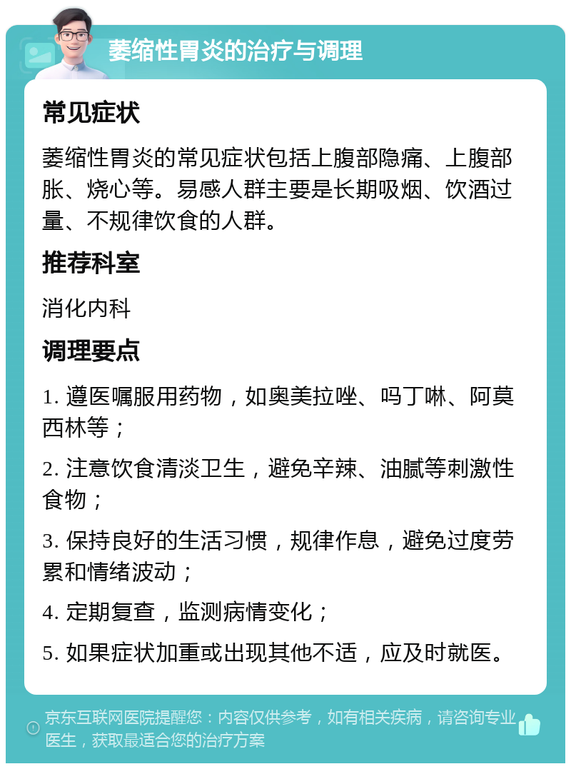 萎缩性胃炎的治疗与调理 常见症状 萎缩性胃炎的常见症状包括上腹部隐痛、上腹部胀、烧心等。易感人群主要是长期吸烟、饮酒过量、不规律饮食的人群。 推荐科室 消化内科 调理要点 1. 遵医嘱服用药物，如奥美拉唑、吗丁啉、阿莫西林等； 2. 注意饮食清淡卫生，避免辛辣、油腻等刺激性食物； 3. 保持良好的生活习惯，规律作息，避免过度劳累和情绪波动； 4. 定期复查，监测病情变化； 5. 如果症状加重或出现其他不适，应及时就医。