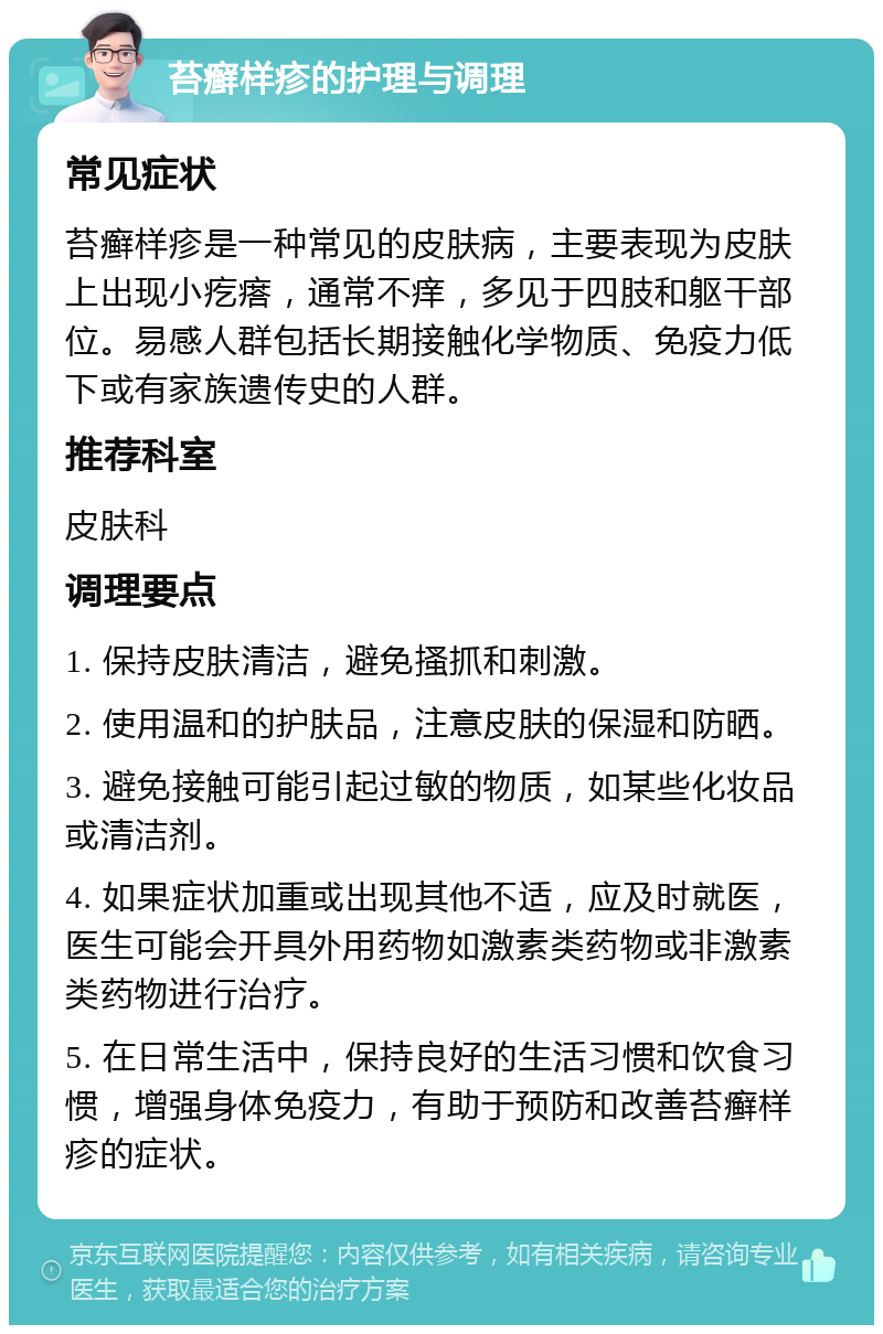 苔癣样疹的护理与调理 常见症状 苔癣样疹是一种常见的皮肤病，主要表现为皮肤上出现小疙瘩，通常不痒，多见于四肢和躯干部位。易感人群包括长期接触化学物质、免疫力低下或有家族遗传史的人群。 推荐科室 皮肤科 调理要点 1. 保持皮肤清洁，避免搔抓和刺激。 2. 使用温和的护肤品，注意皮肤的保湿和防晒。 3. 避免接触可能引起过敏的物质，如某些化妆品或清洁剂。 4. 如果症状加重或出现其他不适，应及时就医，医生可能会开具外用药物如激素类药物或非激素类药物进行治疗。 5. 在日常生活中，保持良好的生活习惯和饮食习惯，增强身体免疫力，有助于预防和改善苔癣样疹的症状。