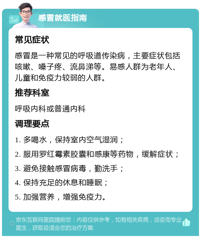 感冒就医指南 常见症状 感冒是一种常见的呼吸道传染病，主要症状包括咳嗽、嗓子疼、流鼻涕等。易感人群为老年人、儿童和免疫力较弱的人群。 推荐科室 呼吸内科或普通内科 调理要点 1. 多喝水，保持室内空气湿润； 2. 服用罗红霉素胶囊和感康等药物，缓解症状； 3. 避免接触感冒病毒，勤洗手； 4. 保持充足的休息和睡眠； 5. 加强营养，增强免疫力。