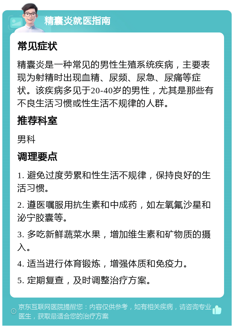 精囊炎就医指南 常见症状 精囊炎是一种常见的男性生殖系统疾病，主要表现为射精时出现血精、尿频、尿急、尿痛等症状。该疾病多见于20-40岁的男性，尤其是那些有不良生活习惯或性生活不规律的人群。 推荐科室 男科 调理要点 1. 避免过度劳累和性生活不规律，保持良好的生活习惯。 2. 遵医嘱服用抗生素和中成药，如左氧氟沙星和泌宁胶囊等。 3. 多吃新鲜蔬菜水果，增加维生素和矿物质的摄入。 4. 适当进行体育锻炼，增强体质和免疫力。 5. 定期复查，及时调整治疗方案。