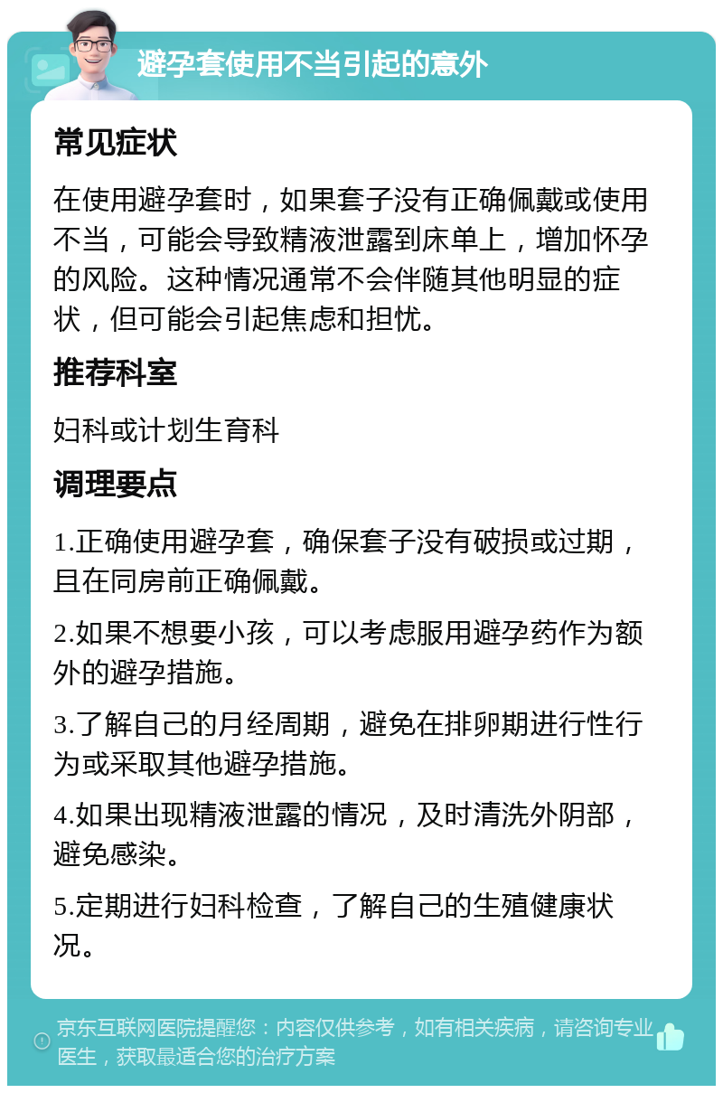 避孕套使用不当引起的意外 常见症状 在使用避孕套时，如果套子没有正确佩戴或使用不当，可能会导致精液泄露到床单上，增加怀孕的风险。这种情况通常不会伴随其他明显的症状，但可能会引起焦虑和担忧。 推荐科室 妇科或计划生育科 调理要点 1.正确使用避孕套，确保套子没有破损或过期，且在同房前正确佩戴。 2.如果不想要小孩，可以考虑服用避孕药作为额外的避孕措施。 3.了解自己的月经周期，避免在排卵期进行性行为或采取其他避孕措施。 4.如果出现精液泄露的情况，及时清洗外阴部，避免感染。 5.定期进行妇科检查，了解自己的生殖健康状况。