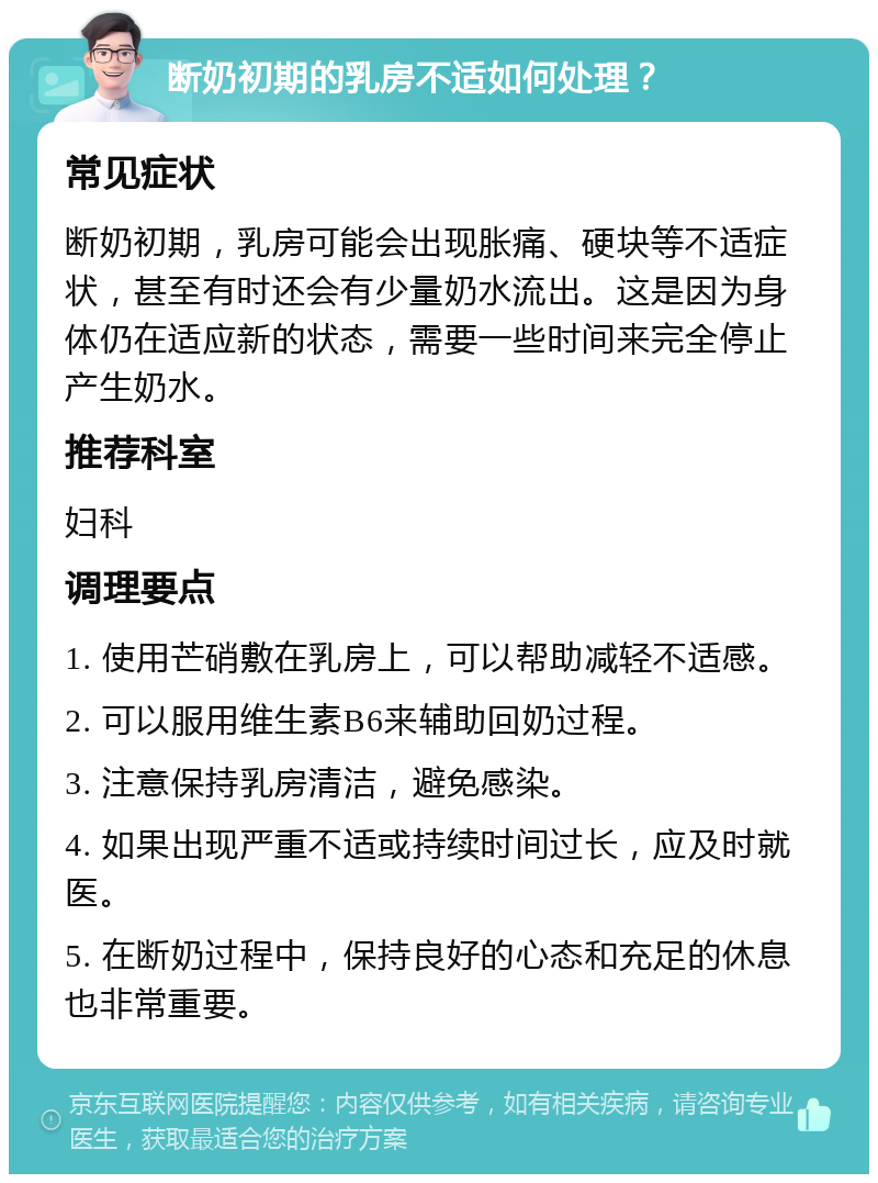 断奶初期的乳房不适如何处理？ 常见症状 断奶初期，乳房可能会出现胀痛、硬块等不适症状，甚至有时还会有少量奶水流出。这是因为身体仍在适应新的状态，需要一些时间来完全停止产生奶水。 推荐科室 妇科 调理要点 1. 使用芒硝敷在乳房上，可以帮助减轻不适感。 2. 可以服用维生素B6来辅助回奶过程。 3. 注意保持乳房清洁，避免感染。 4. 如果出现严重不适或持续时间过长，应及时就医。 5. 在断奶过程中，保持良好的心态和充足的休息也非常重要。