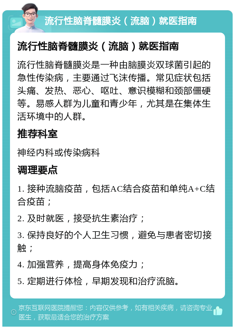 流行性脑脊髓膜炎（流脑）就医指南 流行性脑脊髓膜炎（流脑）就医指南 流行性脑脊髓膜炎是一种由脑膜炎双球菌引起的急性传染病，主要通过飞沫传播。常见症状包括头痛、发热、恶心、呕吐、意识模糊和颈部僵硬等。易感人群为儿童和青少年，尤其是在集体生活环境中的人群。 推荐科室 神经内科或传染病科 调理要点 1. 接种流脑疫苗，包括AC结合疫苗和单纯A+C结合疫苗； 2. 及时就医，接受抗生素治疗； 3. 保持良好的个人卫生习惯，避免与患者密切接触； 4. 加强营养，提高身体免疫力； 5. 定期进行体检，早期发现和治疗流脑。