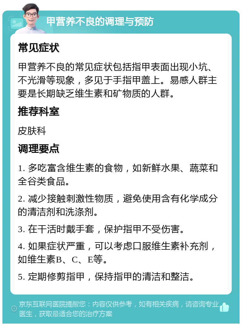 甲营养不良的调理与预防 常见症状 甲营养不良的常见症状包括指甲表面出现小坑、不光滑等现象，多见于手指甲盖上。易感人群主要是长期缺乏维生素和矿物质的人群。 推荐科室 皮肤科 调理要点 1. 多吃富含维生素的食物，如新鲜水果、蔬菜和全谷类食品。 2. 减少接触刺激性物质，避免使用含有化学成分的清洁剂和洗涤剂。 3. 在干活时戴手套，保护指甲不受伤害。 4. 如果症状严重，可以考虑口服维生素补充剂，如维生素B、C、E等。 5. 定期修剪指甲，保持指甲的清洁和整洁。